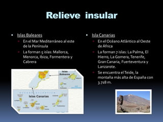Relieve insular
 Islas Baleares


En el Mar Mediterráneo al este
de la Península
 La forman 5 islas: Mallorca,
Menorca, Ibiza, Formentera y
Cabrera

 Isla Canarias


En el Océano Atlántico al Oeste
de África
 La forman 7 islas: La Palma, El
Hierro, La Gomera, Tenerife,
Gran Canaria, Fuerteventura y
Lanzarote.
 Se encuentra el Teide, la
montaña más alta de España con
3.718 m.

 