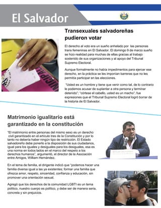 Transexuales salvadoreñas
pudieron votar
El derecho al voto era un sueño anhelado por las personas
trans femeninas en El Salvador. El domingo 9 de marzo sueño
se hizo realidad para muchas de ellas gracias al trabajo
sostenido de sus organizaciones y al apoyo del Tribunal
Supremo Electoral.
Aunque formalmente no había impedimentos para ejercer ese
derecho, en la práctica se les imponían barreras que no les
permitía participar en las elecciones.
“Usted es un hombre y tiene que venir como tal, de lo contrario
le podemos acusar de suplantar a otra persona y terminar
detenido”; “córtese el cabello, usted es un macho”; fue
expresiones que el Tribunal Supremo Electoral logró borrar de
la historia de El Salvador.
Matrimonio igualitario está
garantizado en la constitución
“El matrimonio entre personas del mismo sexo es un derecho
civil garantizado en el artículo tres de la Constitución y por lo
tanto no debería haber ningún tipo de restricción. El Estado
salvadoreño debe ponerlo a la disposición de sus ciudadanos,
igual para los iguales y desiguales para los desiguales, esa es
una norma en todos lados en el marco del respeto a los
derechos humanos”, argumentó, el director de la Asociación
entre Amigos, William Hernández.
En el tema de familia, el dirigente indicó que “podemos hacer una
familia diversa igual a las ya existentes; formar una familia que
ofrezca amor, respeto, sinceridad, confianza y educación, sin
promover una orientación sexual.
Agregó que los derechos de la comunidad LGBTI es un tema
político, nuestro cuerpo es político, y debe ser de manera seria,
concreta y sin prejuicios.
 