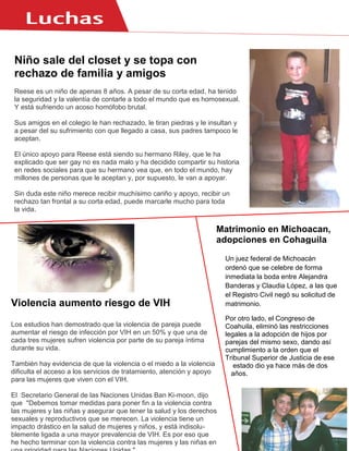 Niño sale del closet y se topa con
rechazo de familia y amigos
Reese es un niño de apenas 8 años. A pesar de su corta edad, ha tenido
la seguridad y la valentía de contarle a todo el mundo que es homosexual.
Y está sufriendo un acoso homófobo brutal.
Sus amigos en el colegio le han rechazado, le tiran piedras y le insultan y
a pesar del su sufrimiento con que llegado a casa, sus padres tampoco le
aceptan.
El único apoyo para Reese está siendo su hermano Riley, que le ha
explicado que ser gay no es nada malo y ha decidido compartir su historia
en redes sociales para que su hermano vea que, en todo el mundo, hay
millones de personas que le aceptan y, por supuesto, le van a apoyar.
Sin duda este niño merece recibir muchísimo cariño y apoyo, recibir un
rechazo tan frontal a su corta edad, puede marcarle mucho para toda
la vida.
Violencia aumento riesgo de VIH
Los estudios han demostrado que la violencia de pareja puede
aumentar el riesgo de infección por VIH en un 50% y que una de
cada tres mujeres sufren violencia por parte de su pareja íntima
durante su vida.
También hay evidencia de que la violencia o el miedo a la violencia
dificulta el acceso a los servicios de tratamiento, atención y apoyo
para las mujeres que viven con el VIH.
El Secretario General de las Naciones Unidas Ban Ki-moon, dijo
que "Debemos tomar medidas para poner fin a la violencia contra
las mujeres y las niñas y asegurar que tener la salud y los derechos
sexuales y reproductivos que se merecen. La violencia tiene un
impacto drástico en la salud de mujeres y niños, y está indisolu-
blemente ligada a una mayor prevalencia de VIH. Es por eso que
he hecho terminar con la violencia contra las mujeres y las niñas en
Un juez federal de Michoacán
ordenó que se celebre de forma
inmediata la boda entre Alejandra
Banderas y Claudia López, a las que
el Registro Civil negó su solicitud de
matrimonio.
Por otro lado, el Congreso de
Coahuila, eliminó las restricciones
legales a la adopción de hijos por
parejas del mismo sexo, dando así
cumplimiento a la orden que el
Tribunal Superior de Justicia de ese
estado dio ya hace más de dos
años.
Matrimonio en Michoacan,
adopciones en Cohaguila
 