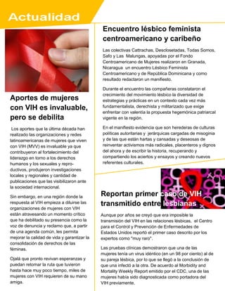 Aportes de mujeres
con VIH es invaluable,
pero se debilita
Los aportes que la última década han
realizado las organizaciones y redes
latinoamericanas de mujeres que viven
con VIH (MVV) es invaluable ya que
contribuyeron al fortalecimiento del
liderazgo en torno a los derechos
humanos y los sexuales y repro-
ductivos, produjeron investigaciones
locales y regionales y cantidad de
publicaciones que las visibilizaron ante
la sociedad internacional.
Sin embargo, en una región donde la
respuesta al VIH empieza a diluirse las
organizaciones de mujeres con VIH
están atravesando un momento crítico
que ha debilitado su presencia como la
voz de denuncia y reclamo que, a partir
de una agenda común, les permita
mejorar la calidad de vida y garantizar la
consolidación de derechos de las
féminas.
Ojalá que pronto revivan esperanzas y
puedan retomar la ruta que tuvieron
hasta hace muy poco tiempo, miles de
mujeres con VIH requieren de su mano
amiga.
Encuentro lésbico feminista
centroamericano y caribeño
Las colectivas Cattrachas, Desclosetadas, Todas Somos,
Safo y Las Malungas, apoyadas por el Fondo
Centroamericano de Mujeres realizaron en Granada,
Nicaragua un encuentro Lésbico Feminista
Centroamericano y de República Dominicana y como
resultado redactaron un manifiesto.
Durante el encuentro las compañeras constataron el
crecimiento del movimiento lésbico la diversidad de
estrategias y prácticas en un contexto cada vez más
fundamentalista, derechista y militarizado que exige
enfrentar con valentía la propuesta hegemónica patriarcal
vigente en la región.
En el manifiesto evidencia que son herederas de culturas
políticas autoritarias y jerárquicas cargadas de misoginia
y de las que están hartas y cansadas y deseosas de
reinventar activismos más radicales, placenteros y dignos
del ahora y de escribir la historia, recuperando y
compartiendo los aciertos y ensayos y creando nuevos
referentes culturales.
Reportan primer caso de VIH
transmitido entre lesbianas
Aunque por años se creyó que era imposible la
transmisión del VIH en las relaciones lésbicas, el Centro
para el Control y Prevención de Enfermedades de
Estados Unidos reportó el primer caso descrito por los
expertos como "muy raro".
Las pruebas clínicas demostraron que una de las
mujeres tenía un virus idéntico (en un 98 por ciento) al de
su pareja lésbica, por lo que se llegó a la conclusión de
que una infectó a la otra. De acuerdo al Morbidity and
Mortality Weekly Report emitido por el CDC, una de las
mujeres había sido diagnosticada como portadora del
VIH previamente.
 