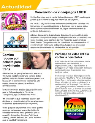 Camino
rocoso por
delante para
movimiento
trans
Participe en video del día
contra la homofobia
Para promover el Día Internacional contra
la Homofobia y la Transfobia, la
organización IDAHOT nos invitamos a
participar de un video-collage con mensajes
audiovisuales que llegan desde toda
América Latina.
Su mensaje tiene que decir algo así como
por ejemplo: “Soy María Pérez, de Cartago,
Costa Rica y pertenezco a la organización
Libres e Iguales. ¡Y yo tengo el derecho a
ser lesbiana!”, o “Soy Ángel Cruz, de San
José, ¡y tengo el derecho a ser reconocida
por mi nombre real!”, o “Somos estudiantes
la Universidad de Costa Rica, ¡y tenemos el
derecho a ser protegidos contra la
discriminación!”.
Los mensajes deberán ser grabados en
celular, cámara de fotos, de video, etc. y
enviados lo antes posible por
wetransfer.com (con un máximo de 2
gigas), a:
idaholat@dayagainsthomophobia.org con el
asunto: Video por el derecho a ser.
_____________---
Mientras que los gays y las lesbianas alrededor
del mundo pueden señalar una serie de éxitos
políticos recientes, la comunidad transgénero va a
la zaga en el reconocimiento y derechos. y le
espera un camino rocoso para obtener
reivindicaciones.
Michael Silverman, director ejecutivo del Fondo
para la Defensa Legal y la Educación
Transgénero, dijo a la Associated Press:
"Mi sensación es que estamos a 20 años por
detrás de la corriente principal de gay y lesbianas,
en términos de la comprensión del público,
"Creo que para los próximos años, hasta que las
personas transexuales sean más visibles, la
sociedad continuará en su ignorancia y en la
negación de nuestros derechos," dijo Mara
Keisling, director ejecutivo del Centro Nacional
para la Igualdad Transgénero.
Convención de videojuegos LGBTI
Un San Francisco será la capital de los videojuegos LGBTI en el mes de
julio en que se realice la segunda edición de los GaymerX.
Del 11 al 13 de julio visitantes de todas las orientaciones sexuales son
bienvenidos en una celebración de la diversidad y en la que se tratan
temas como la homosexualidad en los juegos o la homofobia en el
ambiente de los gamers.
Además de una serie de paneles de discusión, la convención de este
año tendrá un espacio de juegos creado por IndieCade, un concierto con
varios músicos, y una aparición de Fred Rosser (la superestrella de
WWE, Darren Young quien salió del clóset hace pocos meses atrás. El
evento también incluirá una boda pública, luego de las propuestas
aceptadas durante la edición de GaymerX del año pasado.
 