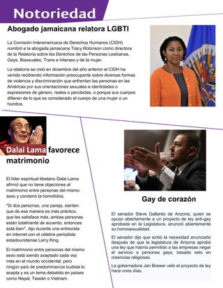 Abogado jamaicana relatora LGBTI
La Comisión Interamericana de Derechos Humanos (CIDH)
nombró a la abogada jamaicana Tracy Robinson como directora
de la Relatoría sobre los Derechos de las Personas Lesbianas,
Gays, Bisexuales, Trans e Intersex y de la mujer.
La relatoría se creó en diciembre del año anterior el CIDH ha
venido recibiendo información preocupante sobre diversas formas
de violencia y discriminación que enfrentan las personas en las
Américas por sus orientaciones sexuales e identidades o
expresiones de género, reales o percibidas, o porque sus cuerpos
difieren de lo que es considerado el cuerpo de una mujer o un
hombre.
La tarea de la relatoría consistirá en recopilar toda la
documentación de las personas LGBTI a las que se les violentan
sus derechos en los países de la OEA.
Dalai Lama favorece
matrimonio
El líder espiritual tibetano Dalai Lama
afirmó que no tiene objeciones al
matrimonio entre personas del mismo
sexo y condenó la homofobia.
"Si dos personas, una pareja, sienten
que de esa manera es más práctico,
que les satisface más, ambas personas
están totalmente de acuerdo, entonces
está bien", dijo durante una entrevista
en internet con el célebre periodista
estadounidense Larry King.
El matrimonio entre personas del mismo
sexo está siendo aceptado cada vez
más en el mundo occidental, pero
ningún país de predominancia budista lo
acepta y es un tema debatido en países
como Nepal, Taiwán o Vietnam.
Gay de corazón
El senador Steve Gallardo de Arizona, quien se
opuso abiertamente a un proyecto de ley anti-gay
aprobada en la Legislatura, anunció abiertamente
su homosexualidad.
El senador dijo que sintió la necesidad anunciarlo
después de que la legislatura de Arizona aprobó
una ley que habría permitido a las empresas negar
el servicio a personas gays, basado esto en
creencias religiosas.
La gobernadora Jan Brewer vetó el proyecto de ley
hace unos días.
 