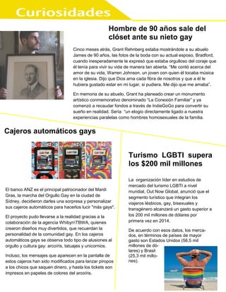 Hombre de 90 años sale del
clóset ante su nieto gay
Cinco meses atrás, Grant Rehnberg estaba mostrándole a su abuelo
James de 90 años, las fotos de la boda con su actual esposo, Bradford,
cuando inesperadamente le expresó que estaba orgulloso del coraje que
él tenía para vivir su vida de manera tan abierta. “Me contó acerca del
amor de su vida, Warren Johnson, un joven con quien él tocaba música
en la iglesia. Dijo que Dios ama cada fibra de nosotros y que a él le
hubiera gustado estar en mi lugar, si pudiera. Me dijo que me amaba”.
En memoria de su abuelo, Grant ha planeado crear un monumento
artístico conmemorativo denominado “La Conexión Familiar” y ya
comenzó a recaudar fondos a través de IndieGoGo para convertir su
sueño en realidad. Sería “un elogio directamente ligado a nuestra
experiencias paralelas como hombres homosexuales de la familia.
.
quienes vivían en lugares con predominio del rechazo.
En términos de esperanza de vida, los gays, lesbianas y bisexuales que
viven en lugares donde impera el odio viven una media de 12 años
menos. Esta notable diferencia es comparable a la que se observa entre
personas con educación superior y sin ella, tal y como señala el director
del estudio, Mark Hatzenbuehler. Según este mismo autor, “las minorías
sexuales que viven en comunidades con niveles más altos de prejuicio
mueren antes que quienes viven en comunidades con bajos niveles.
Estos efectos son independientes de los riesgos establecidos de
mortalidad, incluyendo los ingresos en el hogar, la educación, el género,
la etnia y la edad”.
Un número significativo de las muertes señaladas en el estudio fueron
registradas como suicidios y como fallecimientos por enfermedad
cardiovascular. El dato del suicidio es ya conocido, pero el de la
enfermedad cardiovascular merece atención: de las muertes de personas
LGB registradas en comunidades con fuertes prejuicios, el 25 % se
debían a este tipo de enfermedades. Este hecho apunta a otra forma más
silenciosa en la que el odio puede matar. En palabras del director del
estudio, “los generadores sociales de estrés están fuertemente ligados al
Cajeros automáticos gays
El banco ANZ es el principal patrocinador del Mardi
Gras, la marcha del Orgullo Gay en la ciudad de
Sídney, decidieron darles una sorpresa y personalizar
sus cajeros automáticos para hacerlos lucir "más gays".
El proyecto pudo llevarse a la realidad gracias a la
colaboración de la agencia WhibynTBWA, quienes
crearon diseños muy divertidos, que recuerdan la
personalidad de la comunidad gay. En los cajeros
automáticos gays se observa todo tipo de alusiones al
orgullo y cultura gay: arcoíris, tatuajes y unicornios.
Incluso, los mensajes que aparecen en la pantalla de
estos cajeros han sido modificados para lanzar piropos
a los chicos que saquen dinero, y hasta los tickets son
impresos en papeles de colores del arcoíris.
Turismo LGBTI supera
los $200 mil millones
La organización líder en estudios de
mercado del turismo LGBTI a nivel
mundial, Out Now Global, anunció que el
segmento turístico que integran los
viajeros lésbicos, gay, bisexuales y
transgénero alcanzará un gasto superior a
los 200 mil millones de dólares por
primera vez en 2014.
De acuerdo con esos datos, los merca-
dos, en términos de países de mayor
gasto son Estados Unidos (56,5 mil
millones de dó-
lares) y Brasil
(25,3 mil millo-
nes).
”.
 