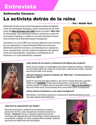 Entrevista
Anthonella Versace es la primera transgénera pública del departa-
mento de Chinandega, Nicaragua. Causó controversia en los esce-
narios del Miss Nicaragua Gay 2006 siendo la primera “Miss Gay”
de Chinandega. Esta experiencia la llevó a reconocer su poder de
convocatoria, liderazgo y a utilizar su voz para reivindicar los dere-
chos humanos de la diversidad sexual nicaragüense.
Antonella es un ícono LGBTI que marca la diferencia como directora
de una organización no gubernamental (ONG) que promueve y
defiende los derechos humanos, convirtiéndose en un ejemplo de
lucha, especialmente, para las mujeres transgéneras que general-
mente son estereotipadas, marginadas y encasilladas por el
machismo a un rol de espectáculo y pasarela.
Anthonella Versace:
La activista detrás de la reina
Por : Waldir Ruiz
¿Qué opinás de los shows y certámenes de belleza para mujeres?
Opino que los shows son estrategias para hacer incidencia pública y visibilizar a
la comunidad LGBTI por medio de un escenario, además para brillar y explotar
ese arte que traés en la sangre.
¿De qué manera te ayudó el certamen de “Miss Gay” a involucrarte en el
activismo LGBTI?
Ayudó en que me hice figura pública y así conocí muchas personas, grandes
ONGs como CEPRESI (Centro para la Educación y prevención del Sida)
quienes usaron mi imagen para la campaña nacional “Alto a la homofobia” y
esta me brindó crecer como activista de la comunidad LGBTI nicaragüense.
¿Cómo afecta el machismo a una mujer transgénera?
Nos afecta o nos limita a avanzar en la lucha de la libertad absoluta que aun
nos está negada elementalmente.
¿Qué hace la organización que dirigís?
Hacemos promoción y defensa de los derechos humanos,
prevención del Vih y sida. Buscamos la inclusión social en el
Estado. “Avetrans” forma y capacita mujeres trans de los
municipios del departamento de Chinandega y brinda espacios de
concertación y diálogo con otros sectores de la sociedad, además
que damos la debida atención psicológica.
 