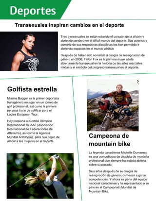 Transexuales inspiran cambios en el deporte
Comité Olímpico Internacional, la IAAF (Asociación Internacional de Federaciones de
Atletismo), así como la Agencia Mundial Antidopaje, para que dejen de atacar a las mujeres en
el deporte.
La leyenda canadiense Michelle Dumaresq es una competidora de bicicleta de montaña
profesional que siempre ha estado abierta sobre su pasado. Seis años después de su cirugía
de reasignación de género, comenzó a ganar competencias. Y ahora es parte del equipo
nacional canadiense y ha representado a su país en el Campeonato Mundial de Mountain Bike.
_____________
Golfista estrella
Mianne Bagger es la primer deportista
transgénero en jugar en un torneo de
golf profesional, así como la primera
persona trans de calificar para el
Ladies European Tour.
Hoy presiona al Comité Olímpico
Internacional, la IAAF (Asociación
Internacional de Federaciones de
Atletismo), así como la Agencia
Mundial Antidopaje, para que dejen de
atacar a las mujeres en el deporte.
pasado. Seis años después de su
cirugía de reasignación de género,
comenzó a ganar competencias. Y
ahora es parte del equipo nacional
canadiense y ha representado a su
país en el Campeonato Mundial de
Mountain Bike.
_____________
Campeona de
mountain bike
La leyenda canadiense Michelle Dumaresq
es una competidora de bicicleta de montaña
profesional que siempre ha estado abierta
sobre su pasado.
Seis años después de su cirugía de
reasignación de género, comenzó a ganar
competencias. Y ahora es parte del equipo
nacional canadiense y ha representado a su
país en el Campeonato Mundial de
Mountain Bike.
Tres transexuales se están robando el corazón de la afición y
abriendo sendero en el difícil mundo del deporte. Sus aciertos y
dominio de sus respectivas disciplinas les han permitido ir
abriendo espacios en el mundo atlético
Después de haber sido sometida a cirugía de reasignación de
género en 2006, Fallon Fox es la primera mujer atleta
abiertamente transexual en la historia de las artes marciales
mixtas y el símbolo del progreso transexual en el deporte.
European Tour. Hoy presiona al Comité Olímpico Internacional, la IAAF
(Asociación Internacional de Federaciones de Atletismo), así como la Agencia
Mundial Antidopaje, para que dejen de atacar a las mujeres en el deporte.
La leyenda canadiense Michelle Dumaresq es una competidora de bicicleta
de montaña profesional que siempre ha estado abierta sobre su pasado. Seis
años después de su cirugía de reasignación de género, comenzó a ganar
competencias. Y ahora es parte del equipo nacional canadiense y ha
representado a su país en el Campeonato Mundial de Mountain Bike.
_____________
 