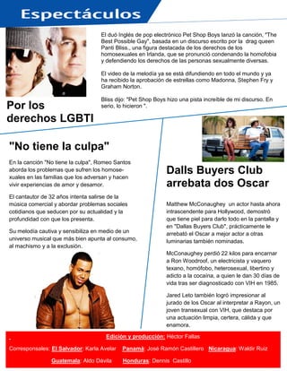 El duó Inglés de pop electrónico Pet Shop Boys lanzó la canción, "The
Best Possible Gay", basada en un discurso escrito por la drag queen
Panti Bliss., una figura destacada de los derechos de los
homosexuales en Irlanda, que se pronunció condenando la homofobia
y defendiendo los derechos de las personas sexualmente diversas.
El video de la melodía ya se está difundiendo en todo el mundo y ya
ha recibido la aprobación de estrellas como Madonna, Stephen Fry y
Graham Norton.
Bliss dijo: "Pet Shop Boys hizo una pista increíble de mi discurso. En
serio, lo hicieron ".
.
Edición y producción: Héctor Fallas
Corresponsales: El Salvador: Karla Avelar Panamá: José Ramón Castillero Nicaragua: Waldir Ruiz
Guatemala: Aldo Dávila Honduras: Dennis Castillo
Dalls Buyers Club
arrebata dos Oscar
Matthew McConaughey un actor hasta ahora
intrascendente para Hollywood, demostró
que tiene piel para darlo todo en la pantalla y
en "Dallas Buyers Club", prácticamente le
arrebató el Oscar a mejor actor a otras
luminarias también nominadas.
McConaughey perdió 22 kilos para encarnar
a Ron Woodroof, un electricista y vaquero
texano, homófobo, heterosexual, libertino y
adicto a la cocaína, a quien le dan 30 días de
vida tras ser diagnosticado con VIH en 1985.
Jared Leto también logró impresionar al
jurado de los Oscar al interpretar a Rayon, un
joven transexual con VIH, que destaca por
una actuación limpia, certera, cálida y que
enamora.
El filme es un canto a la vida, a la lucha, al
esfuerzo de los olvidados por dejar huella en
una vida llena de adversidades para quienes
no son socialmente aceptados.
Por los
derechos LGBTI
"No tiene la culpa"
En la canción "No tiene la culpa", Romeo Santos
aborda los problemas que sufren los homose-
xuales en las familias que los adversan y hacen
vivir experiencias de amor y desamor.
El cantautor de 32 años intenta salirse de la
música comercial y abordar problemas sociales
cotidianos que seducen por su actualidad y la
profundidad con que los presenta.
Su melodía cautiva y sensibiliza en medio de un
universo musical que más bien apunta al consumo,
al machismo y a la exclusión.
 