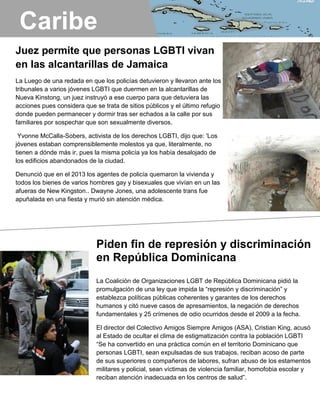 Juez permite que personas LGBTI vivan
en las alcantarillas de Jamaica
La Luego de una redada en que los policías detuvieron y llevaron ante los
tribunales a varios jóvenes LGBTI que duermen en la alcantarillas de
Nueva Kinstong, un juez instruyó a ese cuerpo para que detuviera las
acciones pues considera que se trata de sitios públicos y el último refugio
donde pueden permanecer y dormir tras ser echados a la calle por sus
familiares por sospechar que son sexualmente diversos.
Yvonne McCalla-Sobers, activista de los derechos LGBTI, dijo que: 'Los
jóvenes estaban comprensiblemente molestos ya que, literalmente, no
tienen a dónde más ir, pues la misma policía ya los había desalojado de
los edificios abandonados de la ciudad.
Denunció que en el 2013 los agentes de policía quemaron la vivienda y
todos los bienes de varios hombres gay y bisexuales que vivían en un las
afueras de New Kingston.. Dwayne Jones, una adolescente trans fue
apuñalada en una fiesta y murió sin atención médica.
El año pasado, en octubre, los agentes de policía incendiaron la casa -,
así como ropa y otros bienes - de los hombres gay y bisexuales que viven
en New Kingston.
Piden fin de represión y discriminación
en República Dominicana
La Coalición de Organizaciones LGBT de República Dominicana pidió la
promulgación de una ley que impida la “represión y discriminación” y
establezca políticas públicas coherentes y garantes de los derechos
humanos y citó nueve casos de apresamientos, la negación de derechos
fundamentales y 25 crímenes de odio ocurridos desde el 2009 a la fecha.
El director del Colectivo Amigos Siempre Amigos (ASA), Cristian King, acusó
al Estado de ocultar el clima de estigmatización contra la población LGBTI
“Se ha convertido en una práctica común en el territorio Dominicano que
personas LGBTI, sean expulsadas de sus trabajos, reciban acoso de parte
de sus superiores o compañeros de labores, sufran abuso de los estamentos
militares y policial, sean víctimas de violencia familiar, homofobia escolar y
reciban atención inadecuada en los centros de salud”.
Caribe
 