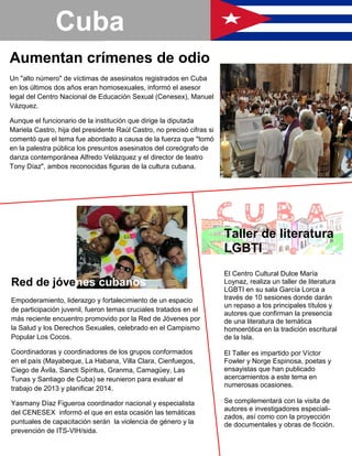 Aumentan crímenes de odio
Un "alto número" de víctimas de asesinatos registrados en Cuba
en los últimos dos años eran homosexuales, informó el asesor
legal del Centro Nacional de Educación Sexual (Cenesex), Manuel
Vázquez.
Aunque el funcionario de la institución que dirige la diputada
Mariela Castro, hija del presidente Raúl Castro, no precisó cifras si
comentó que el tema fue abordado a causa de la fuerza que "tomó
en la palestra pública los presuntos asesinatos del coreógrafo de
danza contemporánea Alfredo Velázquez y el director de teatro
Tony Díaz", ambos reconocidas figuras de la cultura cubana.
Red de jóvenes cubanos
Empoderamiento, liderazgo y fortalecimiento de un espacio
de participación juvenil, fueron temas cruciales tratados en el
más reciente encuentro promovido por la Red de Jóvenes por
la Salud y los Derechos Sexuales, celebrado en el Campismo
Popular Los Cocos.
Coordinadoras y coordinadores de los grupos conformados
en el país (Mayabeque, La Habana, Villa Clara, Cienfuegos,
Ciego de Ávila, Sancti Spíritus, Granma, Camagüey, Las
Tunas y Santiago de Cuba) se reunieron para evaluar el
trabajo de 2013 y planificar 2014.
Yasmany Díaz Figueroa coordinador nacional y especialista
del CENESEX informó el que en esta ocasión las temáticas
puntuales de capacitación serán la violencia de género y la
prevención de ITS-VIH/sida.
Cuba
Taller de literatura
LGBTI
El Centro Cultural Dulce María
Loynaz, realiza un taller de literatura
LGBTI en su sala García Lorca a
través de 10 sesiones donde darán
un repaso a los principales títulos y
autores que confirman la presencia
de una literatura de temática
homoerótica en la tradición escritural
de la Isla.
El Taller es impartido por Víctor
Fowler y Norge Espinosa, poetas y
ensayistas que han publicado
acercamientos a este tema en
numerosas ocasiones.
Se complementará con la visita de
autores e investigadores especiali-
zados, así como con la proyección
de documentales y obras de ficción.
 