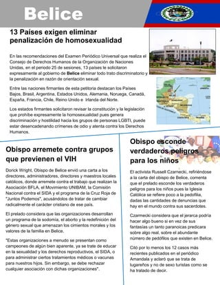 Belice
13 Países exigen eliminar
penalización de homosexualidad
En las recomendaciones del Examen Periódico Universal que realiza el
Consejo de Derechos Humanos de la Organización de Naciones
Unidas, en el periodo 25 de sesiones, 13 países le solicitaron
expresamente al gobierno de Belice eliminar todo trato discriminatorio y
la penalización en razón de orientación sexual.
Entre las naciones firmantes de esta petitoria destacan los Países
Bajos, Brasil, Argentina, Estados Unidos, Alemania, Noruega, Canadá,
España, Francia, Chile, Reino Unido e Irlanda del Norte.
Los estados firmantes solicitaron revisar la constitución y la legislación
que prohíbe expresamente la homosexualidad pues genera
discriminación y hostilidad hacia los grupos de personas LGBTI, puede
estar desencadenando crímenes de odio y atenta contra los Derechos
Humanos.
Obispo arremete contra grupos
que previenen el VIH
Dorick Wright, Obispo de Belice envió una carta a los
directores, administradores, directores y maestros locales
católicos, donde arremete contra el trabajo que realizan la
Asociación BFLA, el Movimiento UNIBAM, la Comisión
Nacional contra el SIDA y el programa de la Cruz Roja de
"Juntos Podemos", acusándolos de tratar de cambiar
radicalmente el carácter cristiano de ese país.
El prelado considera que las organizaciones desarrollan
un programa de la sodomía, el aborto y la redefinición del
género sexual que amenazan los cimientos morales y los
valores de la familia en Belice.
"Estas organizaciones a menudo se presentan como
campeones de algún bien aparente, ya se trate de educar
en la sexualidad y los derechos reproductivos, el SIDA, o
para administrar ciertos tratamientos médicos o vacunas
para nuestros hijos. Sin embargo, se debe rechazar
cualquier asociación con dichas organizaciones".
Obispo esconde
verdaderos peligros
para los niños
El activista Russell Czarnecki, refiriéndose
a la carta del obispo de Belice, comenta
que el prelado esconde los verdaderos
peligros para los niños pues la Iglesia
Católica se refiere poco a la pedofilia,
dadas las cantidades de denuncias que
hay en el mundo contra sus sacerdotes.
Czarmecki considera que el jerarca podría
hacer algo bueno si en vez de sus
fantasías un tanto paranoicas predicara
sobre algo real, sobre el abundante
número de pedófilos que existen en Belice.
Citó por lo menos los 12 casos más
recientes publicados en el periódico
Amandala y aclaró que se trata de
lugareños y no de sexo turistas como se
ha tratado de decir.
 