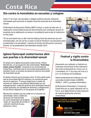Día contra la homofobia en escuelas y colegios
Cada 17 de mayo, las escuelas y colegios públicos del país realizarán
actividades para promover el respeto hacia las personas de la diversidad
sexual.
El Ministerio de Educación Pública (MEP) incluyó, a partir de este año, la
celebración contra todas formas de discriminación por orientación sexual. El
propósito de la celebración es educar a la población para evitar el matonismo
en las aulas.
"En la secundaria hay un alto nivel de bullying hacia las personas que son
homosexuales, por eso se dio un paso crucial al introducir una educación para
la afectividad y la sexualidad”, expresó el ministro de Educación Leonardo
Garnier, en la presentación del calendario escolar 2014.
Iglesia Episcopal costarricense abre
sus puertas a la diversidad sexual
El obispo de la Iglesia Episcopal Costarricense, Héctor
Monterroso, en la proyección del cortometraje "Ante Dios
todos somos familia", proyecta en la Universidad de
Costa Rica, manifestó que la comunidad episcopaliana ha
decidido iniciar un proceso de apertura hacia la comunidad
de diversidad sexual.
El obispo informó que el proceso inició 10 años atrás hasta
que la comunidad logró la madurez y la conciencia para
asumir la apertura. Y aunque aclaró que no están de
acuerdo en realizar una pastoral diferenciada por ser
segregacionista, cualquier persona de la diversidad sexual
puede participar con igualdad de derechos y obligaciones
en los oficios religiosos y en los grupos de la iglesia.
Monterroso confesó que aún están en un proceso de
aprendizaje, todos y todas las
personas son bienvenidas
ya varios sacerdotes de la iglesia
están en capacidad de brindar la
atención espiritual de gay,
lesbianas y trans.
Festival y vigilia contra
la Diversofobia
Generación por realizará un festival cul-
tural para conmemorar el Día Internacio-
nal contra la Diversofovia ( homo, les, bi
y transfobia). El 17 de mayo de 9 am.a 2
p.m. en el parque de Guadalupe.
Habrá presentaciones artísticas con las
conocidas transformistas ILANDRA,
HERA,Y JHOY y puestos informativos.
El Movimiento Diversidad y Ticosos de
Costa Rica por su parte realizarán de 5 a
9 p.m. una vigilia frente la Corte Suprema
de Justicia igualmente contra la
diversofobia
.
 