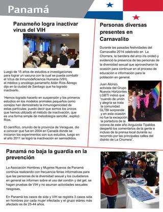 Panamá no baja la guardia en la
prevención
La Asociación Hombres y Mujeres Nuevos de Panamá
continúa realizando con frecuencia ferias informativas para
que las personas de la diversidad sexual y los ciudadanos
en general se informen sobre el uso del condón y del gel, se
hagan pruebas de VIH y no asuman actividades sexuales
riesgosas,
En Panamá los casos de sida y VIH se registra 3 casos sida
en hombres por cada mujer infectada y el grupo etáreo más
afectado es de 25-44 años.
Panameño logra inactivar
virus del VIH
Luego de 15 años de estudios e investigaciones
para lograr un vacuna con la cual se pueda combatir
el Virus de Inmunodeficiencia Humana (VIH),
el médico y oncólogo panameño Adán Ríos Ábrego
dijo en la ciudad de Santiago que ha logrado
inactivarlo.
„Hemos logrado hacerlo en suspensión y los primeros
estudios en los modelos animales pequeños como
conejos han demostrado la inmunogenicidad de
estas partículas; puedo decir que somos los únicos
que hemos utilizado el método de inactivación, que
es una forma simple de metodología sencilla‟, explicó
Ríos.
El científico, oriundo de la provincia de Veraguas, dio
a conocer que fue en 2004 en Canadá donde se
iniciaron los experimentos con sus estudios, luego en
el año 2011 se logró la inactivación en semisólidos.
Personas diversas
presentes en
Carnavalito
Durante las pasadas festividades del
Carnavalito 2014 celebrado en La
Chorrera, la bandera del arco iris ondeó y
evidenció la presencia de las personas de
la diversidad sexual que aprovecharon la
ocasión para continuar en el proceso de
educación e información para la
población en general.
Juan Alonzo,
activista del Grupo
Nuevos Horizontes
LGBTI indicó que
“cuando de unión
y alegría se trata
la comunidad
GLTBI sorprende
y en esta ocasión
no fue la excepción,
la portadora de la
corona de este año Anguizola Tipaldos
despertó los comentarios de la gente e
incluso de la prensa local durante su
recorrido por las principales calles del
distrito de La Chorrera”.
 