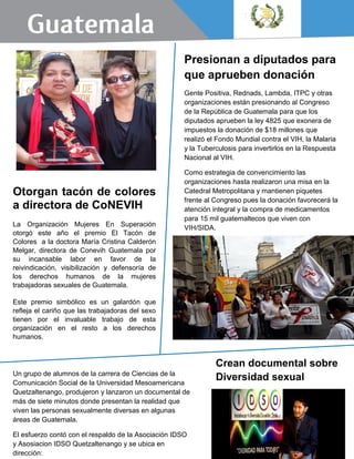 Un grupo de alumnos de la carrera de Ciencias de la
Comunicación Social de la Universidad Mesoamericana
Quetzaltenango, produjeron y lanzaron un documental de
más de siete minutos donde presentan la realidad que
viven las personas sexualmente diversas en algunas
áreas de Guatemala.
El esfuerzo contó con el respaldo de la Asociación IDSO
y Asosiacion IDSO Quetzaltenango y se ubica en
dirección:
Crean documental sobre
Diversidad sexual
Presionan a diputados para
que aprueben donación
Gente Positiva, Rednads, Lambda, ITPC y otras
organizaciones están presionando al Congreso
de la República de Guatemala para que los
diputados aprueben la ley 4825 que exonera de
impuestos la donación de $18 millones que
realizó el Fondo Mundial contra el VIH, la Malaria
y la Tuberculosis para invertirlos en la Respuesta
Nacional al VIH.
Como estrategia de convencimiento las
organizaciones hasta realizaron una misa en la
Catedral Metropolitana y mantienen piquetes
frente al Congreso pues la donación favorecerá la
atención integral y la compra de medicamentos
para 15 mil guatemaltecos que viven con
VIH/SIDA.
Otorgan tacón de colores
a directora de CoNEVIH
La Organización Mujeres En Superación
otorgó este año el premio El Tacón de
Colores a la doctora María Cristina Calderón
Melgar, directora de Conevih Guatemala por
su incansable labor en favor de la
reivindicación, visibilización y defensoría de
los derechos humanos de la mujeres
trabajadoras sexuales de Guatemala.
Este premio simbólico es un galardón que
refleja el cariño que las trabajadoras del sexo
tienen por el invaluable trabajo de esta
organización en el resto a los derechos
humanos.
.
 