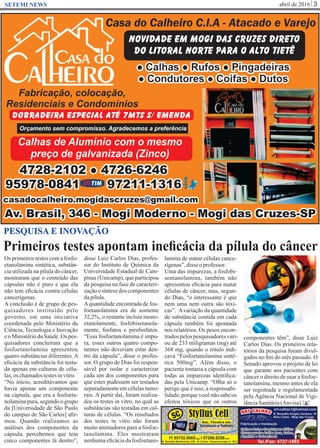 abril de 2016 3SETEMI NEWS
Primeiros testes apontam ineﬁcácia da pílula do câncer
S
PESQUISA E INOVAÇÃO
Os primeiros testes com a fosfo-
etanolamina sintética, substân-
cia utilizada na pílula do câncer,
mostraram que o conteúdo das
cápsulas não é puro e que ela
não tem eﬁcácia contra células
cancerígenas.
A conclusão é de grupo de pes-
quisadores instituído pelo
governo, em uma iniciativa
coordenada pelo Ministério da
Ciência, Tecnologia e Inovação
e o Ministério da Saúde. Os pes-
quisadores concluíram que a
fosfoetanolamina apresentou
quatro substâncias diferentes.A
eﬁcácia da substância foi testa-
da apenas em culturas de célu-
las,os chamadostestesinvitro.
“No início, acreditávamos que
havia apenas um componente
na cápsula, que era a fosfoeta-
nolamina pura, segundo o grupo
da [Universidade de São Paulo
do campus de São Carlos] aﬁr-
mou. Quando realizamos as
análises dos componentes da
cápsula, percebemos que tem
cinco componentes lá dentro”,
disse Luiz Carlos Dias, profes-
sor do Instituto de Química da
Universidade Estadual de Cam-
pinas (Unicamp), que participou
da pesquisa na fase de caracteri-
zação e síntese dos componentes
dapílula.
Aquantidade encontrada de fos-
foetanolamina era de somente
32,2%, o restante incluía mono-
etanolamente, fosfobisetanola-
mente, fosfatos e pirofosfatos.
“Essa fosfoetanolamina é impu-
ra, esses outros quatro compo-
nentes não deveriam estar den-
tro da cápsula”, disse o profes-
sor. O grupo de Dias foi respon-
sável por isolar e caracterizar
cada um dos componentes para
que estes pudessem ser testados
separadamenteemcélulastumo-
rais. A partir daí, foram realiza-
dos os testes in vitro, no qual as
substâncias são testadas em cul-
turas de células. “Os resultados
dos testes in vitro não foram
muito animadores para a fosfoe-
tanolamina. Eles mostraram
nenhuma eﬁcácia da fosfoetano-
lamina de matar células cance-
rígenas”,disse oprofessor.
Uma das impurezas, a fosfobi-
sentanolamina, também não
apresentou eﬁcácia para matar
células de câncer, mas, segun-
do Dias, “o interessante é que
nem uma nem outra são tóxi-
cas”. Avariação da quantidade
de substância contida em cada
cápsula também foi apontada
nos relatórios. Os pesos encon-
tradospelospesquisadoresvari-
ou de 233 miligramas (mg) até
368 mg, quando o rótulo indi-
cava “Fosfoetanolamina sinté-
tica 500mg”. Além disso, o
paciente tomaria a cápsula com
todas as impurezas identiﬁca-
das pela Unicamp. “Olha só o
perigo que é isso, a responsabi-
lidade, porque você não sabe os
efeitos tóxicos que os outros
componentes têm”, disse Luiz
Carlos Dias. Os primeiros rela-
tórios da pesquisa foram divul-
gados no ﬁm do mês passado. O
Senado aprovou o projeto de lei
que garante aos pacientes com
câncer o direito de usar a fosfoe-
tanolamina, mesmo antes de ela
ser registrada e regulamentada
pela Agência Nacional de Vigi-
lânciaSanitária(Anvisa).
 