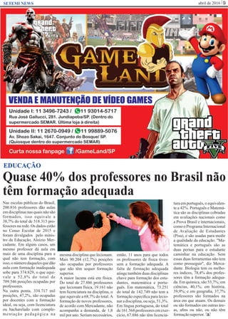 abril de 2016 9SETEMI NEWS
Quase 40% dos professores no Brasil não
têm formação adequada
S
EDUCAÇÃO
Nas escolas públicas do Brasil,
200.816 professores dão aulas
em disciplinas nas quais não são
formados, isso equivale a
38,7% do total de 518.313 pro-
fessores na rede. Os dados estão
no Censo Escolar de 2015 e
foram divulgados pelo minis-
tro da Educação, Aloizio Mer-
cadante. Em alguns casos, um
mesmo professor dá aula em
mais de uma disciplina para a
qual não tem formação, com
isso, o número daqueles que dão
aula com formação inadequada
sobe para 374.829, o que equi-
vale a 52,8% do total de
709.546 posições ocupadas por
professores.
Na outra ponta, 334.717 mil
posições, 47,2%, são ocupadas
por docentes com a formação
ideal, ou seja, com licenciatura
ou bacharelado com comple-
mentação pedagógica na
mesma disciplina que lecionam.
Mais 90.204 (12,7%) posições
são ocupadas por professores
que não têm sequer formação
superior.
A maior lacuna está em física.
Do total de 27.886 professores
que lecionam física, 19.161 não
tem licenciatura na disciplina, o
que equivale a 68,7% do total.A
formação de novos professores,
de acordo com Mercadante, não
acompanha a demanda, de 1,8
mil por ano. Seriam necessários,
então, 11 anos para que todos
os professores de física tives-
sem a formação adequada. A
falta de formação adequada
atinge também duas disciplinas
chave para formação dos estu-
dantes, matemática e portu-
guês. Em matemática, 73.251
do total de 142.749 não tem a
formação especíﬁca para lecio-
nar a disciplina, ou seja, 51,3%.
Em língua portuguesa, do total
de161.568professores emexer-
cício, 67.886 não têm licencia-
tura em português, o equivalen-
te a 42%. Português e Matemá-
tica são as disciplinas cobradas
em avaliações nacionais como
a Prova Brasil e internacionais,
como o Programa Internacional
de Avaliação de Estudantes
(Pisa), e são usadas para medir
a qualidade da educação. "Ma-
temática e português são as
duas pernas para o estudante
caminhar na educação. Sem
essas duas ferramentas não tem
como prosseguir", diz Merca-
dante. Biologia tem os melho-
res índices, 78,4% dos profes-
sores têm a formação adequa-
da. Em química, são 53,7%; em
ciências, 40,1%; em história,
39,9%; e em geograﬁa, 37,7%
professores são formados na
área em que atuam. Os demais
ou são formados em outras áre-
as, aﬁns ou não, ou não têm
formaçãosuperior.
 