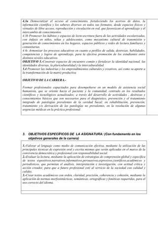 4.3a Democratizar el acceso al conocimiento, fortaleciendo los acervos de datos, la
información científica y los saberes diversos en todos sus formatos, desde espacios físicos y
virtuales de libre acceso, reproducción y circulación en red, que favorezcan el aprendizaje y el
intercambio de conocimientos.
4.3b Promover los hábitos y espacios de lecto-escritura fuera de las actividades escolarizadas,
con énfasis en niños, niñas y adolescentes, como mecanismo cultural de transmisión y
generación de conocimientos en los hogares, espacios públicos y redes de lectura familiares y
comunitarias.
4.4c Armonizar los procesos educativos en cuanto a perfiles de salida, destrezas, habilidades,
competencias y logros de aprendizaje, para la efectiva promoción de los estudiantes entre
distintos niveles educativos.
OBJETIVO 5.-Construir espacios de encuentro común y fortalecer la identidad nacional, las
identidades diversas, la pluriculturalidad y la interculturalidad.
5.4 Promover las industrias y los emprendimientos culturales y creativos, así como su aporte a
la transformación de la matriz productiva
OBJETIVO DE LA CARRERA.-
Formar profesionales capacitados para desempeñarse en un modelo de asistencia social
humanista, que se oriente hacia el paciente y la comunidad, centrado en los resultados
científicos y tecnológicos actualizados; a través del desarrollo de actividades , destrezas y
conocimientos básicos que son necesarios para el diagnóstico, prevención y el tratamiento
integrado de patologías prevalentes de la cavidad bucal; en rehabilitación, prevención,
tratamiento y/o derivación de las patologías no prevalentes, en la resolución de algunas
urgencias médicas en la práctica profesional.
3. OBJETIVOS ESPECÍFICOS DE LA ASIGNATURA: (Con fundamento en los
objetivos generales de la carrera)
1.-Valorar al lenguaje como medio de comunicación efectiva, mediante la utilización de las
principales técnicas de expresión oral y escrita mismas que serán aplicadas en el marco de la
convivencia democrática y profesional con responsabilidad social.
2.-Evaluar la lectura, mediante la aplicación de estrategias de comprensión global y específica
de textos expositivos,narrativos,informativos,persuasivos,expresivos,científicos,académicos y
periodísticos, que permitan el análisis, interpretación e investigación, con actitud crítica y
acción creador, para que a futuro profesional esté al servicio de la sociedad con calidad y
calidez.
3.-Crear textos académicos con orden, claridad, precisión, coherencia y cohesión, mediante la
aplicación de normas morfosintácticas, semánticas, ortográficas y fonéticas requeridas, para el
uso correcto del idioma.
 