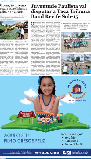 Abril 2018
PAULISTA EM FOCO as notícias da nossa cidade B-4redacao@paulistaemfoco.com.br
O
projeto Jovem Futuro,
que utiliza o esporte
como instrumento de
inserção social e de resgate
da cidadania, está preparando
a equipe formada por atletas
de 13 a 15 anos para a Taça
Tribuna Band Recife Sub-15,
que será disputada no próxi-
mo mês de maio.
A equipe Juventude Pau-
lista já vem treinando todas as
terças e quintas-feiras à noite,
além dos sábados à tarde, no
Clube da Santista, em Parati-
be. Sob a liderança de Ricar-
do Alves, do técnico Rildo
Francisco, além da comissão
técnica formada por João
Sales e Márcio Medeiros e o
preparador físico Fernando
Bezerra, os meninos têm tudo
para trazer a taça de campeão
para o município.
Os pais acompanham a
meninada e têm a oportuni-
dade de conhecer a proposta
do projeto, que é de descobrir
e formar grandes jogadores.
Também é trabalhada a ques-
tão da cidadania, dos estudos
e, o mais importante, a impor-
tância de se manter longe das
drogas e da criminalidade.
“O Brasil precisa melho-
rar muito, mas nós precisa-
mos dar o primeiro passo. Te-
mos muitas dificuldades para
manter o projeto, mas temos
tido o apoio importante do
vereador Camelo do Seguro,
Juventude Paulista vai
disputar a Taça Tribuna
Band Recife Sub-15
que sempre se mostrou sen-
sível às questões sociais. A
Secretaria Municipal de Polí-
ticas Sociais e Esportes tam-
bém tem apoiado o projeto.
Estamos juntos e trabalhando
pelo Jovem Futuro”, afirmou
Ricardo Alves.
O projeto está avançando
e já se prepara para trabalhar
com jovens com idade entre
15 e 17, com o objetivo de
formar uma equipe Sub-17 e
disputar competições munici-
pais e estaduais.
“Apoiar o Jovem Futuro é
apoiar um projeto social im-
portante, desenvolvido por
gente séria, que tem o com-
promisso com a nossa juven-
tude. Fico grato a Deus por
me permitir fazer parte desse
time comprometido com o
futuro das nossas crianças e
adolescentes”, disse o verea-
dor Camelo do Seguro.
Qualquer jovem pode par-
ticipar do projeto, que é gra-
tuito. Basta comparecer aos
treinos realizados no Clube da
Santista acompanhado pelos
pais e/ou responsáveis. Per-
guntado se por conta das difi-
culdades de garantir recursos
desistiria do projeto, Ricardo
Alves disparou: “Mesmo que
algo me assuste, jamais fará
com que eu desista do projeto
Jovem futuro! Eu acredito na
juventude, por isso que não
desisto. ”
A Prefeitura do Paulis-
ta segue com os trabalhos
preventivos para os danos
no período chuvoso. A Se-
cretaria Executiva de Servi-
ços Públicos da cidade deu
início à operação inverno no
início do mês de março, e
agora caminha para a meta-
de do trabalho.
De todos os canais que
já receberam a limpeza, es-
tão: O Canal do boi, Canal
da Tinta, Canal da Rua 01,
Canal Luiz Gonzaga, Canal
da Av. F, Canal de Nossa Se-
nhora de Fátima, Canal da
Rua Vietnã do Norte, Canal
da PE-15, Canal do Cemi-
tério e o Canal da PE-22.
Outros quatro canais estão
recebendo a ação.
Cerca de 30 canais ainda
serão beneficiados pela ini-
ciativa, que irá durar mais
30 dias e vai preparar a cida-
de para o inverno. Durante
o trabalho, os funcionários
da prefeitura irão realizar a
remoção do mato e do lixo
existente no leito e nas mar-
gens dos canais. O trabalho
conta com um efetivo de 43
homens, além de máquinas
como retroescavadeiras e
caminhões caçamba.
Em caso de emergên-
cia, a população do Paulista
pode acionar a Defesa Ci-
vil, os setes dias da semana,
através do número 153, que
funciona 24h por dia. Os
moradores da cidade ainda
podem entrar em contato
com o fone da Coordena-
doria de Defesa Civil de
Pernambuco (Codecipe) –
3181-2490.
“
Mesmo que algo me assuste, jamais fará
com que eu desista do projeto Jovem
futuro! Eu acredito na juventude, por
isso que não desisto. ” Ricardo Alves
Operação Inverno
segue beneficiando
canais da cidade
O trabalho conta com um efetivo de 43 homens,
além de máquinas como retroescavadeiras
e caminhões caçamba.
Defesa Civil
Secom Paulista
Prefeito Junior Matuto vistoria liempeza do Canal da PE-22
Divulgação
Divulgação
Equipe está entrosada para a disputa da competição
Muita disciplina e treino fazem parte da preparação
 