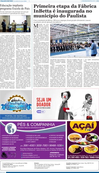 PAULISTA EM FOCO as notícias da nossa cidade A-2redacao@paulistaemfoco.com.br
O jornal Paulista em Foco é uma publicação da Fatos
Comunicação (MEI).
Rua Lauro Sodré, 171, Mangueira - Recife-PE
CNPJ:28.154.027/0001-58
Redação:
Rua 7 de Setembro, 48,Vila Torres Galvão - Paulista/PE
CEP: 53.403-540 Fone: (81) 99693-1547
redacao@paulistaemfoco.com.br
www.paulistaemfoco.com.br
Jornalista responsável: Denis Araújo / Reg. DRT/PE 4101
Telefone: (81) 99693-1547
Gerente Comercial: Andréa Ribeiro
Telefone: (81) 99609-1949
Abril 2018
M
arcando um novo
momento econômi-
co no município do
Paulista, foi inaugurada, na
terça-feira (17.04), a Unidade
Industrial e Central de Distri-
buição da InBetta, na rodovia
PE-22, em Maranguape II.
Com a instalação da fábrica,
300 novos empregos foram
gerados diretamente somente
no primeiro ano de operação
da indústria.
Nesta nova InBetta, foram
investidos R$ 160 milhões na
construção de 33 mil metros
quadrados de prédios, em uma
área de 260 mil metros qua-
drados, onde serão fabricados
bens de consumo para limpe-
za, ferramentas, utensílios do-
mésticos, dentre outros produ-
tos, totalizando cerca 30% da
capacidade de produção da
fábrica em relação às demais
do Brasil, que é em torno de
50 milhões de unidades por
mês, de quase 5 mil produtos
diferentes.
Na abertura da solenidade
de inauguração, o presidente
do grupo InBetta, Eduardo
Bettanin, falou que esse em-
preendimento é muito impor-
tante para crescimento do gru-
po que tem 70 anos de atuação
no mercado. “Na verdade,
esta filial construiu-se rápido,
mas levamos três anos de pla-
nejamento em todas as esfe-
ras, principalmente nas esfe-
ras de engenharia. Podemos
dizer que fora do Rio Grande
do Sul, essa fábrica do Paulis-
ta é um grande investimento e
Primeira etapa da Fábrica
InBetta é inaugurada no
município do Paulista
Com a instalação da fábrica, 300 novos empregos foram gerados diretamente somente
no primeiro ano de operação da indústria.
Com o objetivo de apro-
ximar a família da escola e
reforçar o desenvolvimento
dos estudantes do Paulista, a
prefeitura está implantando o
Programa Escola de Pais. O
evento de apresentação do
programa, realizado na sex-
ta-feira (06.04), reuniu pais,
alunos, gestores e equipe da
Secretaria de Educação, no
auditório do Senac, em Jar-
dim Paulista Baixo. Todas as
escolas da rede municipal fo-
ram convidadas a participar
da ação que visa fortalecer o
aprendizado dos alunos.
Na ocasião, as famílias
foram acolhidas de forma
cultural, através de músicas
e atividades de integração
realizadas pela Equipe Mu-
nicipal da Biblioteca e pelo
artista Nido Brown.ABanda
Sinfônica Aristides Borges
também contribuiu com a
execução dos Hinos. Em se-
guida, foi realizada uma pa-
lestra sobre Crimes Ciberné-
ticos, ministrada pelo Chefe
de Comunicação Social da
Polícia Federal, Giovani
Santoro.
O principal objetivo do
Programa é mediar à interlo-
cução entre a família e a co-
munidade escolar. A secretá-
ria da Escola Municipal
Cônego Costa Carvalho,
Érica Feijó, explicou a im-
portância de aproximar os
pais da escola. “Através dos
pais podemos entender a es-
trutura familiar do estudante,
capaz de identificar as matri-
zes de cada dificuldade apre-
sentada pelos alunos”, afir-
mou.
Para a mãe da aluna
Mayana Oliveira, dona Fa-
biana Oliveira, a inovação
desse programa só tem a
contribuir no futuro da filha.
“Dessa forma vamos ter a
oportunidade de acompa-
nhar de perto e saber de tudo
que acontece na escola. En-
tender com mais clareza o
que se passa e quando for
preciso ter mais propriedade
para ajustar alguns detalhes
importantes”, declarou.
O secretário de Educação
do Paulista, Carlos Ribeiro
Jr., destacou a importância
de estreitar as relações entre
os profissionais de educação
e a família. “A escola tem o
papel de ensinar e a família
de educar. Com o novo pro-
grama vamos poder propor-
cionar ações pontuais para
trazer os pais para escola,
nos tornando parceiros, em
prol do crescimento dos es-
tudantes”, afirmou.
Educação implanta
programa Escola de Pais
Escolas municipais vão participar da ação que
visa fortalecer o aprendizado dos alunos.
sem dúvida a mais moderna e
melhor, com melhores equipa-
mentos”, ressaltou Eduardo
Bettanin.
Para o governador Paulo
Câmara, a construção da
InBetta, sobretudo em um es-
paço de pouco mais de um ano
após a pedra fundamental, é
uma mostra de que com pla-
nejamento determinação e
parcerias, é possível fazer as
coisas andarem com rapidez.
“Tenho certeza que esse
investimento é o início de uma
grande jornada, e que outros
virão. Em relação à geração
de emprego, já começa com a
criação de novas 300 vagas e
tenho certeza de que isso tam-
bém irá se ampliar, além dos
empregos indiretos. Então,
isso tudo vai ser fundamental
e necessário para o caminho
que a gente quer de recupera-
ção econômica de Pernambu-
co, e ao mesmo tempo ajudar
o Brasil a voltar a crescer”,
destacou Câmara.
O prefeito Junior Matuto,
destacou que a vinda da
InBetta é um começo para
que Paulista volte a ser um
polo industrial, sobretudo,
com profissionais da própria
região, que passaram por uma
triagem e uma qualificação de
acordo com a demanda da
empresa, aproveitando a mão
de obra do próprio município
e da região metropolitana
norte.
“Quando entrei aqui hoje,
o que vi me deixou muito feliz
e agradecido: vi vários rostos
conhecidos, felizes de estarem
trabalhando e tão perto de
casa. Se houver dedicação e
compromisso, com certeza es-
tes trabalhadores poderão se
aposentar aqui e ver filhos e
netos trabalhando aqui tam-
bém. A partir do momento da
instalação da InBetta aqui em
Paulista, já desperta interesse
entre outros empresários para
viabilizar outras empresas,
que irão gerar emprego e ren-
da na nossa cidade,” ressaltou
Junior Matuto.
Beatriz Lorrany/Secom Paulista
Giovani Santoro, da PF, falou sobre crimes cibernéticos
Francisco Marques/Secom Paulista
A inauguração da InBetta fortalece a política de atração de empresas da gestão Junior Matuto
 