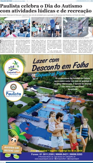 Abril 2018
PAULISTA EM FOCO as notícias da nossa cidade A-5redacao@paulistaemfoco.com.br
E
m comemoração ao dia
Mundial de Conscienti-
zação do Autismo, alu-
nos autistas da rede municipal
do Paulista tiveram uma ma-
nhã diferente e com muitas
atividades lúdicas na segun-
da-feira (02.04). Com o intui-
to fortalecer a inclusão dos
estudantes, a Secretaria Muni-
cipal de Educação organizou
uma série de atividades para a
garotada no Ecoparque das
Paineiras, no Centro.
Os alunos e seus familiares
se juntaram aos professores e
apoios educacionais para co-
memorar a data de uma forma
especial, com direito a conta-
ção de história, pula-pula e
algodão doce. Presente ao
evento, Ana Matos, que é mãe
do Samuel Bernardo, de oito
anos de idade, conta que é o
primeiro ano do filho na rede
municipal e que já consegue
perceber um bom desenvolvi-
mento do garoto. “Eu consigo
deixar ele na escola sem preo-
cupação. A equipe é muito
atenciosa e tratam os estudan-
tes com respeito e carinho.
Esse é o primeiro ano do Sa-
muel na escola pública e ele já
teve melhoras na coordenação
motora e no desenvolvimento
de modo geral”, destacou
Ana.
A rede municipal conta
com 18 polos de atendimento
especializado, que dão apoio
complementar no contraturno
para os estudantes com qual-
quer tipo de deficiência. Atu-
almente, 159 estudantes com
autismo são atendidos pelas
escolas do Paulista. Cerca de
50 estudantes participaram da
ação comemorativa.
O secretário de Educação,
Carlos Jr., falou sobre a impor-
tância do trabalho desenvolvi-
do diariamente nas escolas.“-
Temos trabalhado com o
propósito de incluir esses alu-
nos na sociedade, focando na
preparação de cada um, para
que eles possam ser protago-
nistas da própria história”,
afirmou o gestor municipal.
Paulista celebra o Dia do Autismo
com atividades lúdicas e de recreação
Secretaria Municipal de Educação organizou uma série de atividades para a garotada no Ecoparque das Paineiras, no Centro da cidade.
Jorge Macrino/Secom Paulista Jorge Macrino/Secom Paulista Jorge Macrino/Secom Paulista
Toda a comunidade escolar comemorou a data de forma especial A meninada participou de várias atividades de interação A criançada brincou bastante no Ecoparque das Paineiras
 