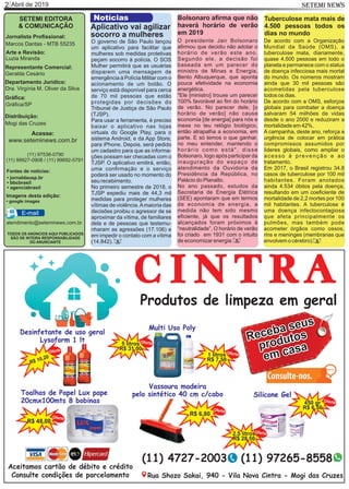 Abril de 20192 SETEMI NEWS
SETEMI EDITORA
& COMUNICAÇÃO
Jornalista Proﬁssional:
Marcos Dantas - MTB 55235
Arte e Revisão:
Luzia Miranda
Representante Comercial:
Geralda Cesário
Departamento Jurídico:
Dra. Virgínia M. Oliver da Silva
Gráﬁca:
Gráﬁca/SP
Distribuição:
Mogi das Cruzes
TODOS OS ANÚNCIOS AQUI PUBLICADOS
SÃO DE INTEIRA RESPONSABILIDADE
DO ANUNCIANTE
(11) 97538-0790
(11) 99927-0908 / (11) 99692-5791
atendimento@seteminews.com.br
E-mail
Fontes de notícias:
• agenciabrasil
• bbcbrasil
• jornaldausp.br
• google images
Imagens desta edição:
Para usar a ferramenta, é preciso
baixar o aplicativo nas lojas
virtuais do Google Play, para o
sistema Android, e da App Store,
para iPhone. Depois, será pedido
um cadastro para que as informa-
ções possam ser checadas com o
TJSP. O aplicativo emitirá, então,
uma conﬁrmação e o serviço
poderá ser usado no momento do
seu recebimento.
No primeiro semestre de 2018, o
TJSP expediu mais de 44,3 mil
medidas para proteger mulheres
vítimas de violência.Amaioria das
decisões proibiu o agressor de se
aproximar da vítima, de familiares
dela e de pessoas que testemu-
nharam as agressões (17.106) e
em impedir o contato com a vítima
(14.842).
O governo de São Paulo lançou
um aplicativo para facilitar que
mulheres sob medidas protetivas
peçam socorro à polícia. O SOS
Mulher permitirá que as usuárias
disparem uma mensagem de
emergência à Polícia Militar com o
acionamento de um botão. O
serviço está disponível para cerca
de 70 mil pessoas que estão
protegidas por decisões do
Tribunal de Justiça de São Paulo
(TJSP).
Notícias
Acesse:
www.seteminews.com.br
Aplicativo vai agilizar
socorro a mulheres
O presidente Jair Bolsonaro
aﬁrmou que decidiu não adotar o
horário de verão este ano.
Segundo ele, a decisão foi
baseada em um parecer do
ministro de Minas e Energia,
Bento Albuquerque, que aponta
pouca efetividade na economia
energética.
"Ele [ministro] trouxe um parecer
100% favorável ao ﬁm do horário
de verão. No parecer dele, [o
horário de verão] não causa
economia [de energia] para nós e
mexe no teu relógio biológico,
então atrapalha a economia, em
parte. E só temos o que ganhar,
no meu entender, mantendo o
horário como está", disse
Bolsonaro, logo após participar da
inauguração do espaço de
atendimento da Ouvidoria da
Presidência da República, no
Palácio do Planalto.
No ano passado, estudos da
Secretaria de Energia Elétrica
(SEE) apontaram que em termos
de economia de energia, a
medida não tem sido mesmo
eﬁciente, já que os resultados
alcançados foram próximos à
“neutralidade”. O horário de verão
foi criado em 1931 com o intuito
de economizar energia.
Bolsonaro aﬁrma que não
haverá horário de verão
em 2019
A campanha, deste ano, reforça a
urgência de colocar em prática
compromissos assumidos por
líderes globais, como ampliar o
acesso à prevenção e ao
tratamento.
De acordo com a OMS, esforços
globais para combater a doença
salvaram 54 milhões de vidas
desde o ano 2000 e reduziram a
mortalidade em 42%.
De acordo com a Organização
Mundial da Saúde (OMS), a
tuberculose mata, diariamente,
quase 4.500 pessoas em todo o
planeta e permanece com o status
de doença infecciosa mais mortal
do mundo. Os números mostram
ainda que 30 mil pessoas são
acometidas pela tuberculose
todos os dias.
Em 2017, o Brasil registrou 34,8
casos de tuberculose por 100 mil
habitantes. Foram anotados
ainda 4.534 óbitos pela doença,
resultando em um coeﬁciente de
mortalidade de 2,2 mortes por 100
mil habitantes. A tuberculose é
uma doença infectocontagiosa
que afeta principalmente os
pulmões, mas também pode
acometer órgãos como ossos,
rins e meninges (membranas que
envolvem o cérebro).
Tuberculose mata mais de
4.500 pessoas todos os
dias no mundo
SS S
 