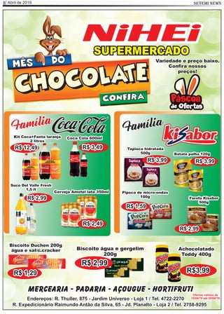 Abril de 20198 SETEMI NEWS
SUPERMERCADO
NiHEi
Mercearia - Padaria - Açougue - Hortifruti
Endereços: R. Thuller, 875 - Jardim Universo - Loja 1 / Tel. 4722-2270
R. Expedicionário Raimundo Antão da Silva, 65 - Jd. Planalto - Loja 2 / Tel. 2758-9295
Ofertas válidas de
10/04/19 até 20/04/19
MÊS
CHOCOLATECHOCOLATE
DO
CONFIRA
Família
CKit Coca+Fanta laranja
2 litros
R$ 12,49
Coca Cola 600ml
R$ 3,49
Cerveja Amstel lata 350ml
R$ 2,49
Suco Del Valle Fresh
1,5 lt
R$ 2,99
Família
Tapioca hidratada
500g
R$ 3,99
Batata palha 120g
R$ 3,99
Pipoca de micro-ondas
100g
R$ 1,59
Biscoito Duchen 200g
água e sal/c.cracker
R$ 1,29
Biscoito água e gergelim
200g
R$ 2,99
Achocolatado
Toddy 400g
R$3,99
Variedade e preço baixo.
Conﬁra nossos
preços!
Farofa Kisabor
500g
R$ 2,99
 