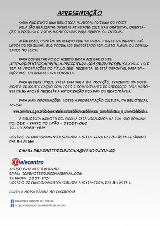 APRESENTAÇÃO
	 Sabia que existe uma biblioteca municipal próxima de você?
	 Nela são realizadas diversas atividades culturais gratuitas, orienta-
ção à pesquisa e visitas monitoradas para grupos ou escolas.
	 Além disso, contém um acervo que vai desde literatura infantil até
livros de pesquisas, que podem ser emprestado sem custo algum ou consul-
tados no local.
	 Para consultar nosso acervo basta acessar o site:
http://bibliotecacircula.prefeitura.sp.gov.br/pesquisa/. Nele você
tem as informações do título que necessita, se está disponível para em-
préstimo ou apenas para consulta.
	 Para retirar livros, basta efetuar a sua inscrição, trazendo um docu-
mento de identificação com foto e comprovante de endereço. Para meno-
res de 16 anos é necessária autorização dos pais ou responsáveis.
	 Para mais informações sobre a programação cultural da bibliotecas,
acesse:
	 A Biblioteca Menotti Del Picchia está localizada na Rua São Romual-
do, 382 - Bairro do Limão - 02557-060
Tel. (11) 3966-4814
Horário de funcionamento: Segunda a sexta-feira das 8h às 17h e sábado
das 9h às 16h
	 Email: bmmenottidelpicchia@yahoo.com.br
Acesso gratuito à internet.
Email: tcmenottidelpicchia@gmail.com
Telefone: 3857-0131
Horário de funcionamento: Segunda a sexta-feira, das 8h às 17h.
Curta a nossa página no Facebook!
 