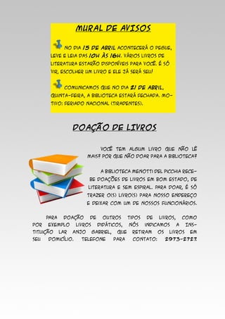 MURAL DE AVISOS
	 No dia 15 de abril acontecerá o Pegue,
leve e leia das 10h às 16h. Vários livros de
literatura estarão disponíveis para você. É só
vir, escolher um livro e ele já será seu!
	 Comunicamos que no dia 21 de abril,
quinta-feira, a Biblioteca estará fechada. Mo-
tivo: Feriado Nacional (Tiradentes).
DOAÇÃO DE LIVROS
	 Você tem algum livro que não lê
mais? Por que não doar para a Biblioteca?
	 A Biblioteca Menotti Del Picchia rece-
be doações de livros em bom estado, de
literatura e sem espiral. Para doar, é só
trazer o(s) livro(s) para nosso endereço
e deixar com um de nossos funcionários.
	 Para doação de outros tipos de livros, como
por exemplo livros didáticos, nós indicamos a Ins-
tituição lar Anjo Gabriel, que retiram os livros em
seu domicílio. Telefone para contato: 2973-2727.
 