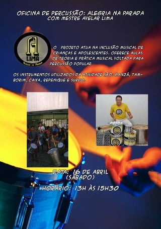 Oficina de Percussão: Alegria na Parada
Com Mestre Avelar lima
O projeto atua na inclusão musical de
crianças e adolescentes. Oferece aulas
de teoria e prática musical voltada para
percussão popular.
Os instrumentos utilizados da atividade são: ganzá, tam-
borim, caixa, repenique e surdo.
DATA: 16 de abril
(sábado)
Horário: 13h às 15h30
 