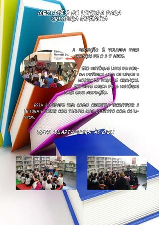 mediação de leitura para
primeira infância
Toda quarta-feira às 09h
	 A mediação é voltada para
crianças de 0 a 7 anos.
	 São histórias lidas de for-
ma dinâmica com os livros e
mostrado para as crianças.
São lidas cerca de 3 histórias
para cada mediação.
	 Esta atividade tem como objetivo incentivar a
leitura e fazer com tenham mais contato com os li-
vros.
 