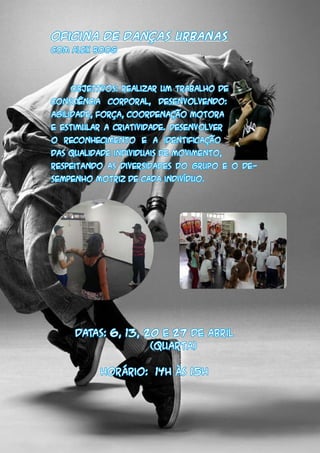 Oficina de Danças Urbanas
Com Alex Boog
	 OBJETIVOS: realizar um trabalho de
consciência corporal, desenvolvendo:
agilidade, força, coordenação motora
e estimular a criatividade. Desenvolver
o reconhecimento e a identificação
das qualidade individuais de movimento,
respeitando as diversidades do grupo e o de-
sempenho motriz de cada indivíduo.
DATAS: 6, 13, 20 e 27 de abril
		 (quarta)
Horário: 14h às 15h
 