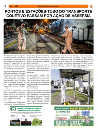 3 Abril | 2020 			 	 	 O jornal que tem o que falar...
PONTOS E ESTAÇÕES-TUBO DO TRANSPORTE
COLETIVO PASSAM POR AÇÃO DE ASSEPSIA
O trabalho de assepsia nos pontos
de ônibus e estações-tubo de Curi-
tiba continua. Em dois dias, foram
higienizados, com peróxido de hi-
drogênio, 73 estações-tubo do eixo
Leste/Oeste, 30 estações do Eixo
Circular Sul e 58 pontos de ônibus
no Cajuru e no Capão da Imbuia.
O objetivo da Urbanização de Curi-
tiba (Urbs) desinfectar 2.640 pontos
de ônibus com cobertura metálica
e 271 estações-tubo. O serviço nos
pontos de ônibus e estações-tubos
começou na terça-feira (31/3). Além
disso, no último fim de semana foi
feita a limpeza dos 22 terminais e as
estações-tubo anexas e a Rodofer-
roviária.
O reforço na higienização é para
evitar a propagação do novo coro-
navírus em locais de grande cir-
culação, como espaços ligados ao
transporte público da capital.
Como é feita
Os profissionais de limpeza usam
pulverizadores costais com hipoclo-
rito de sódio e peróxido de hidrogê-
nio para lavar pontos de contato, co-
bertura e apoios e, com isso, ajudar a
reduzir a velocidade de circulação de
agentes infecciosos.
Nos pontos, a limpeza está sendo re-
alizada de dia e a aplicação dura cerca
de 15 minutos. Os passageiros podem
utilizar o espaço normalmente após a
desinfecção.
Nas estações-tubo, o trabalho é feito
de madrugada, para evitar interromp-
er o funcionamento durante o dia.
Como as estações são maiores e reú-
nem mais passageiros, o trabalho pre-
cisa ser conduzido no período em que
não há movimento.
Parceria voluntária
O peróxido de hidrogênio, doado pela
Peróxidos do Brasil, é conhecido pelo
poder desinfetante e de desinfecção.
A aplicação do produto nos pontos de
ônibus é feita pela Climax 8 Prestação
de Serviços. Nos tubos, o serviço é da
Abaiti Limpeza Industrial. Ambas as
empresas são voluntárias no projeto.
A higienização faz parte de uma
ampla ação de assepsia lançada pela
Prefeitura de Curitiba para cont-
er o avanço do novo coronavírus.
Além dos terminais e dos pontos
de ônibus, já foi feito o reforço de
limpeza com peróxido nos acessos a
Unidades de Pronto Atendimen-
to (UPAs) e hospitais públicos
de Curitiba. Os primeiros pon-
tos atendidos foram a UPA Pin-
heirinho, a UPA Sítio Cercado, o
Hospital Municipal do Idoso e o
Hospital do Trabalhador.
Foto: Daniel Castellano
Foto: Pedro Ribas
 