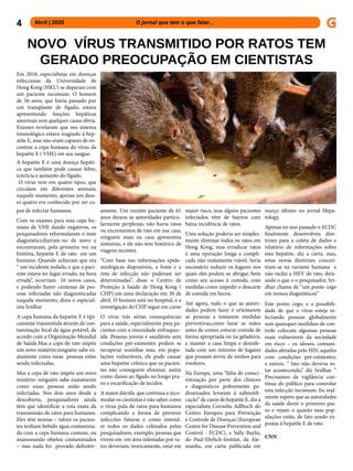 4 Abril | 2020 			 	 	 O jornal que tem o que falar...
Em 2018, especialistas em doenças
infecciosas da Universidade de
Hong Kong (HKU) se deparam com
um paciente incomum. O homem
de 56 anos, que havia passado por
um transplante de fígado, estava
apresentando funções hepáticas
anormais sem qualquer causa óbvia.
Exames revelaram que seu sistema
imunológico estava reagindo à hep-
atite E, mas não eram capazes de en-
contrar a cepa humana do vírus da
hepatite E ( VHE) em seu sangue.
A hepatite E é uma doença hepáti-
ca que também pode causar febre,
icterícia e aumento do fígado.
O vírus vem em quatro tipos, que
circulam em diferentes animais;
naquele momento, apenas um dess-
es quatro era conhecido por ser ca-
paz de infectar humanos.
Com os exames para essa cepa hu-
mana de VHE dando negativos, os
pesquisadores reformularam o teste
diagnóstico,fizeram-no de novo e
encontraram, pela primeira vez na
história, hepatite E de rato em um
humano. Quando achavam que era
“ um incidente isolado, e que o paci-
ente estava no lugar errado, na hora
errada’’, ocorriam 10 novos casos,
e podendo haver centenas de pes-
soas infectadas não diagnosticadas
naquele momento, dizia o especial-
ista Sridhar
A cepa humana da hepatite E é tipi-
camente transmitida através de con-
taminação fecal da água potável, de
acordo com a Organização Mundial
de Saúde.Mas a cepa de rato impõe
um novo mistério:ninguém sabe ex-
atamente como essas pessoas estão
sendo infectadas.
Mas a cepa de rato impõe um novo
mistério: ninguém sabe exatamente
como essas pessoas estão sendo
infectadas. Nos dois anos desde a
descoberta, pesquisadores ainda
têm que identificar a rota exata da
transmissão de ratos para humanos.
Eles têm teorias – talvez os pacien-
tes tenham bebido água contamina-
da com a cepa humana comum, ou
manuseando objetos contaminados
– mas nada foi provado definitiv-
amente. Um recente paciente de 61
anos deixou as autoridades particu-
larmente perplexas, não havia ratos
ou excrementos de rato em sua casa,
ninguém mais na casa apresentou
sintomas, e ele não tem histórico de
viagens recentes.
“Com base nas informações epide-
miológicas disponíveis, a fonte e a
rota de infecção não puderam ser
determinadas”, disse o Centro de
Proteção à Saúde de Hong Kong (
CHP) em uma declaração em 30 de
abril. O homem está no hospital, e a
investigação do CHP segue em curso
O vírus trás sérias consequências
para a saúde, especialmente para pa-
cientes com a imunidade enfraquec-
ida. Pessoas jovens e saudáveis sem
condições pré-existentes podem se
recuperar sozinhas mas, em popu-
lações vulneráveis, ele pode causar
uma hepatite crônica que os pacien-
tes não conseguem eliminar, assim
como danos ao fígado no longo pra-
zo e escarificação de tecidos.
A maior dúvida que continua a inco-
modar os cientistas é não saber como
o vírus pula de ratos para humanos
complicando a forma de prevenir
infeccões futuras e como entend-
er todos os dados coletados pelos
pesquisadores, exemplo; pessoas que
vivem em em área infestadas por ra-
tos deveriam, teoricamente, estar em
maior risco, mas alguns pacientes
infectados vêm de bairros com
baixa incidência de ratos.
Uma solução poderia ser simples-
mente eliminar todos os ratos em
Hong Kong, mas erradicar ratos
é uma operação longa e compli-
cada não exatamente viável. Seria
necessário reduzir os lugares nos
quais eles podem se abrigar, bem
como seu acesso à comida, com
medidas como impedir o descarte
de comida em becos.
Até agora, tudo o que as autori-
dades podem fazer é orientarem
as pessoas a tomarem medidas
preventivas,como lavar as mãos
antes de comer, estocar comida de
forma apropriada ou na geladeira,
e manter a casa limpa e desinfe-
tada com um mínimo de lugares
que possam servir de ninhos para
roedores.
Na Europa, uma “falta de consci-
entização por parte dos clínicos
e diagnósticos pobremente pa-
dronizados levaram à subnotifi-
cação” de casos de hepatite E, diz a
especialista Cornelia Adlhoch do
Centro Europeu para Prevenção
e Controle de Doenças (European
Centre for Disease Prevention and
Control - ECDC), e Sally Baylis,
do Paul-Ehrlich-Institut, da Ale-
manha, em carta publicada em
NOVO VÍRUS TRANSMITIDO POR RATOS TEM
GERADO PREOCUPAÇÃO EM CIENTISTAS
março último no jornal Hepa-
tology.
Apenas no ano passado o ECDC
finalmente desenvolveu dire-
trizes para a coleta de dados e
relatório de informações sobre
esta hepatite, diz a carta, mas,
estas novas diretrizes concen-
tram-se na variante humana e
não inclui a HEV de rato, deix-
ando o que o o pesquisador, Sri-
dhar chama de “um ponto cego
em nossos diagnósticos”
Este ponto cego, e a possibili-
dade de que o vírus esteja in-
fectando pessoas globalmente
sem quaisquer medidass de con-
trole colocam algumas pessoas
mais vulneráveis da sociedade
em risco – os idosos, comuni-
dades afetadas pelo HIV, aqueles
com condições pré-existentes,
e outros. “ Isto não deveria es-
tar acontecendo,” diz Sridhar. “
Precisamos de vigilância con-
tínua do público para controlar
esta infecção incomum. Eu real-
mente espero que as autoridades
da saúde deem o primeiro pas-
so e vejam o quanto suas pop-
ulações estão, de fato sendo ex-
postas à hepatite E de rato.
CNN
 