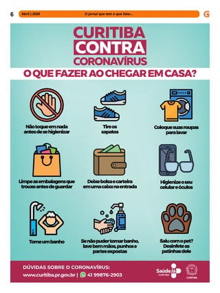 6 Abril | 2020 			 	 	 O jornal que tem o que falar...
OQUEFAZERAOCHEGAREMCASA?
CURITIBA
CORONAVIRUS
CONTRA
DÚVIDAS SOBRE O CORONAVÍRUS:
www.curitiba.pr.gov.br | 41 99876-2903
Nãotoqueemnada
antesdesehigienizar
Limpeasembalagensque
trouxeantesdeguardar
Tomeumbanho
Tireos
sapatos
Deixebolsaecarteira
emumacaixanaentrada
Senãopudertomarbanho,
lavebemmãos,punhose
partesexpostas
Coloquesuasroupas
paralavar
Higienizeoseu
celulareóculos
Saiucomopet?
Desinfeteas
patinhasdele
 