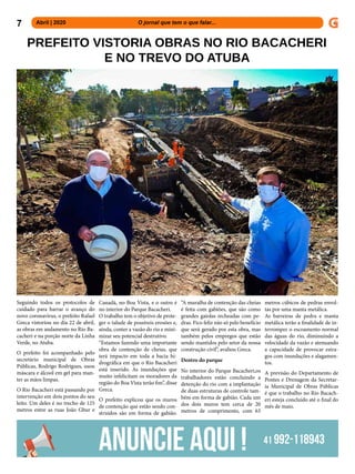 7 Abril | 2020 			 	 	 O jornal que tem o que falar...
PREFEITO VISTORIA OBRAS NO RIO BACACHERI
E NO TREVO DO ATUBA
Seguindo todos os protocolos de
cuidado para barrar o avanço do
novo coronavírus, o prefeito Rafael
Greca vistoriou no dia 22 de abril,
as obras em andamento no Rio Ba-
cacheri e na porção norte da Linha
Verde, no Atuba.
O prefeito foi acompanhado pelo
secretário municipal de Obras
Públicas, Rodrigo Rodrigues, usou
máscara e álcool em gel para man-
ter as mãos limpas.
O Rio Bacacheri está passando por
intervenção em dois pontos do seu
leito. Um deles é no trecho de 125
metros entre as ruas João Gbur e
Canadá, no Boa Vista, e o outro é
no interior do Parque Bacacheri.
O trabalho tem o objetivo de prote-
ger o talude de possíveis erosões e,
ainda, conter a vazão do rio e mini-
mizar seu potencial destrutivo.
“Estamos fazendo uma importante
obra de contenção de cheias, que
terá impacto em toda a bacia hi-
drográfica em que o Rio Bacacheri
está inserido. As inundações que
muito infelicitam os moradores da
região do Boa Vista terão fim”, disse
Greca.
O prefeito explicou que os muros
de contenção que estão sendo con-
struídos são em forma de gabião.
“A muralha de contenção das cheias
é feita com gabiões, que são como
grandes gaiolas recheadas com pe-
dras. Fico feliz não só pelo benefício
que será gerado por esta obra, mas
também pelos empregos que estão
sendo mantidos pelo setor da nossa
construção civil”, avaliou Greca.
Dentro do parque
No interior do Parque Bacacheri,os
trabalhadores estão concluindo a
detenção do rio com a implantação
de duas estruturas de controle tam-
bém em forma de gabião. Cada um
dos dois muros tem cerca de 20
metros de comprimento, com 63
metros cúbicos de pedras envol-
tas por uma manta metálica.
As barreiras de pedra e manta
metálica terão a finalidade de in-
terromper o escoamento normal
das águas do rio, diminuindo a
velocidade da vazão e atenuando
a capacidade de provocar estra-
gos com inundações e alagamen-
tos.
A previsão do Departamento de
Pontes e Drenagem da Secretar-
ia Municipal de Obras Públicas
é que o trabalho no Rio Bacach-
eri esteja concluído até o final do
mês de maio.
ANUNCIE AQUI ! 41 992-118943
 