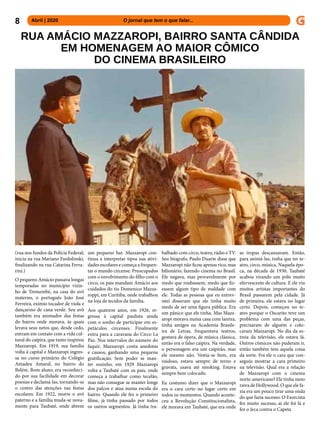 8 Abril | 2020 			 	 	 O jornal que tem o que falar...
RUA AMÁCIO MAZZAROPI, BAIRRO SANTA CÂNDIDA
EM HOMENAGEM AO MAIOR CÔMICO
DO CINEMA BRASILEIRO
(rua nos fundos da Polícia Federal;
inicia na rua Mariano Fardolinski,
finalizando na rua Catarina Ferra-
rini.)
O pequeno Amácio passava longas
temporadas no município vizin-
ho de Tremembé, na casa do avô
materno, o português João José
Ferreira, exímio tocador de viola e
dançarino de cana verde. Seu avô
também era animador das festas
do bairro onde morava, às quais
levava seus netos que, desde cedo,
entram em contato com a vida cul-
tural do caipira, que tanto inspirou
Mazzaropi. Em 1919, sua família
volta à capital e Mazzaropi ingres-
sa no curso primário do Colégio
Amadeu Amaral, no bairro do
Belém. Bom aluno, era reconheci-
do por sua facilidade em decorar
poesias e declamá-las, tornando-se
o centro das atenções nas festas
escolares. Em 1922, morre o avô
paterno e a família muda-se nova-
mente para Taubaté, onde abrem
um pequeno bar. Mazzaropi con-
tinua a interpretar tipos nas ativi-
dades escolares e começa a frequen-
tar o mundo circense. Preocupados
com o envolvimento do filho com o
circo, os pais mandam Amácio aos
cuidados do tio Domenico Mazza-
roppi, em Curitiba, onde trabalhou
na loja de tecidos da família.
Aos quatorze anos, em 1926, re-
gressa à capital paulista ainda
com o sonho de participar em es-
petáculos circenses. Finalmente
entra para a caravana do Circo La
Paz. Nos intervalos do número do
faquir, Mazzaropi conta anedotas
e causos, ganhando uma pequena
gratificação. Sem poder se man-
ter sozinho, em 1929 Mazzaropi
volta a Taubaté com os pais, onde
começa a trabalhar como tecelão,
mas não consegue se manter longe
dos palcos e atua numa escola do
bairro. Quando ele fez o primeiro
filme, já tinha passado por todos
os outros segmentos. Já tinha tra-
balhado com circo, teatro, rádio e TV.
Seu biografo, Paulo Duarte disse que
Mazzaropi não ficou apenas rico, mas
bilionário, fazendo cinema no Brasil.
Ele negava, mas provavelmente por
medo que roubassem, medo que fiz-
essem algum tipo de maldade com
ele. Todas as pessoas que eu entrev-
istei disseram que ele tinha muito
medo de ser uma figura pública. Era
um pânico que ele tinha. Mas Mazz-
aropi morava numa casa com lareira,
tinha amigos na Academia Brasile-
ira de Letras, frequentava teatros,
gostava de ópera, de música clássica,
então era o falso caipira. Na verdade,
o personagem era um caipirão, mas
ele mesmo não. Vestia-se bem, era
vaidoso, estava sempre de terno e
gravata, usava até smoking. Estava
sempre bem colocado.
Eu costumo dizer que o Mazzaropi
era o cara certo no lugar certo em
todos os momentos. Quando aconte-
ceu a Revolução Constitucionalista,
ele morava em Taubaté, que era onde
as tropas descansavam. Então,
para animá-las, tinha que ter te-
atro, circo, música. Naquela épo-
ca, na década de 1930, Taubaté
acabou virando um pólo muito
efervescente de cultura. E ele viu
muitos artistas importantes do
Brasil passarem pela cidade. Já
de primeira, ele estava no lugar
certo. Depois, começou no te-
atro porque o Oscarito teve um
problema com uma das peças,
precisaram de alguém e colo-
caram Mazzaropi. No dia da es-
treia da televisão, ele estava lá.
Outros cômicos não puderam ir,
então também tem aquela coisa
da sorte. Foi ele o cara que con-
seguiu mostrar a cara primeiro
na televisão. Qual era a relação
de Mazzaropi com o cinema
norte-americano? Ele tinha meio
raiva de Hollywood. O que ele fa-
zia era um pouco tirar uma onda
do que fazia sucesso. O Exorcista
fez muito sucesso, aí ele foi lá e
fez o Jeca contra o Capeta
 