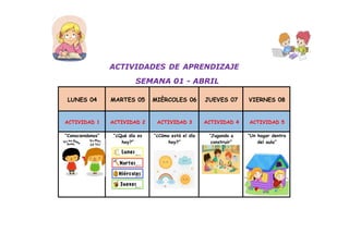 ACTIVIDADES DE APRENDIZAJE
SEMANA 01 - ABRIL
LUNES 04 MARTES 05 MIÈRCOLES 06 JUEVES 07 VIERNES 08
ACTIVIDAD 1 ACTIVIDAD 2 ACTIVIDAD 3 ACTIVIDAD 4 ACTIVIDAD 5
“Conociendonos” “¿Qué día es
hoy?”
“¿Cómo está el día
hoy?”
“Jugando a
construir”
“Un hogar dentro
del aula”
 