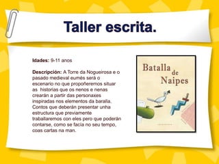 Idades: 9-11 anos
Descripción: A Torre da Nogueirosa e o
pasado medieval eumés será o
escenario no que propoñeremos situar
as historias que os nenos e nenas
crearán a partir das personaxes
inspiradas nos elementos da baralla.
Contos que deberán presentar unha
estructura que previamente
traballaremos con eles pero que poderán
contarse, como se facía no seu tempo,
coas cartas na man.
 