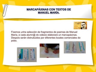 Fixemos unha selección de fragmentos de poemas de Manuel
María, e cada alumn@ do colexio elaborará un marcapáxinas.
Despois serán distrubuidos por diferentes locales comerciales do
pobo.
 