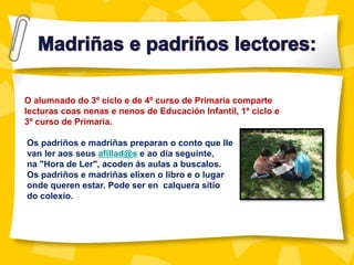 O alumnado do 3º ciclo e de 4º curso de Primaria comparte
lecturas coas nenas e nenos de Educación Infantil, 1º ciclo e
3º curso de Primaria.
Os padriños e madriñas preparan o conto que lle
van ler aos seus afillad@s e ao día seguinte,
na "Hora de Ler", acoden ás aulas a buscalos.
Os padriños e madriñas elixen o libro e o lugar
onde queren estar. Pode ser en calquera sitio
do colexio.
 