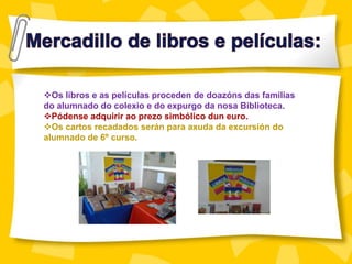 Os libros e as películas proceden de doazóns das familias
do alumnado do colexio e do expurgo da nosa Biblioteca.
Pódense adquirir ao prezo simbólico dun euro.
Os cartos recadados serán para axuda da excursión do
alumnado de 6º curso.
 