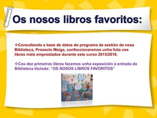 Consultando a base de datos do programa de xestión da nosa
Biblioteca, Proxecto Meiga, confeccionaremos unha lista cos
libros máis emprestados durante este curso 2015/2016.
Cos dez primeiros libros facemos unha exposición á entrada da
Biblioteca titulada: “OS NOSOS LIBROS FAVORITOS”
 