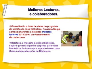 Consultando a base de datos do programa
de xestión da nosa Biblioteca, Proxecto Meiga,
confeccionaremos a lista dos mellores
lectores 2015/2016; un representante
de cada curso.
Raioteca, a mascota da nosa Biblioteca,
seguro que terá algunha sorpresa para estes
fantásticos lectores e por suposto tamén para
Os/as colaboradores/as de Biblioteca.
 