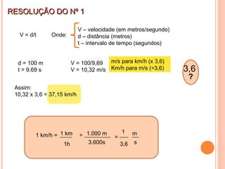 3,6  s 1 km RESOLUÇÃO DO Nº 1 V = d/t V – velocidade (em metros/segundo) d – distância (metros) t – intervalo de tempo (segundos) Onde: d = 100 m t = 9,69 s V = 100/9,69 V = 10,32 m/s Km/h = ? m/s para km/h (x 3,6) Km/h para m/s (÷3,6) Assim: 10,32 x 3,6 = 37,15 km/h ? 1 km/h = 1.000 m 3.600s 1h = 1 m 3,6 = 