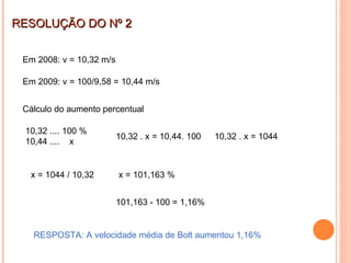 RESOLUÇÃO DO Nº 2 Em 2008: v = 10,32 m/s  Em 2009: v = 100/9,58 = 10,44 m/s  Cálculo do aumento percentual 10,32 .... 100 % 10,44 ....  x 10,32 . x = 10,44. 100  10,32 . x = 1044 x = 1044 / 10,32 x = 101,163 % 101,163 - 100 = 1,16% RESPOSTA: A velocidade média de Bolt aumentou 1,16% 