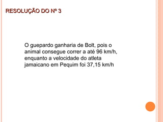 RESOLUÇÃO DO Nº 3 O guepardo ganharia de Bolt, pois o animal consegue correr a até 96 km/h, enquanto a velocidade do atleta jamaicano em Pequim foi 37,15 km/h 