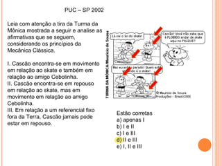 PUC – SP 2002 Leia com atenção a tira da Turma da Mônica mostrada a seguir e analise as afirmativas que se seguem, considerando os princípios da Mecânica Clássica. I. Cascão encontra-se em movimento em relação ao skate e também em relação ao amigo Cebolinha. II. Cascão encontra-se em repouso em relação ao skate, mas em movimento em relação ao amigo Cebolinha. III. Em relação a um referencial fixo fora da Terra, Cascão jamais pode estar em repouso. Estão corretas a) apenas I b) I e II c) I e III d) II e III e) I, II e III 