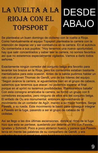 Sidasdsadasdsdsdsdsdddsdddddd
                                              dddddddddddddddddddddddddd


LA vueLtA A LA                               DESDE
 riojA con eL
   topsport                                  ABAJO
                                             ggggggggggggggggggggggggggffff
                                                                                                 gg


                                             ffffffffffffffffffffffffffffffffffffffffffffffffffffffff

Se planteaba un buen domingo de ciclismo con la vuelta a Rioja.
Como habitualmente el equipo Topsport planteaba la carrera con la
intención de dejarse ver y ser combativos en la carrera. En el autobús
Ou comentaba a sus pupilos: “Hoy tenemos una nueva oportunidad,
hay que salir concentrados y saber leer la carrera, no somos favoritos
así que no estaremos especialmente vigilados. Vamos a darlo todos
señores.”

Exactamente ningún corredor del conjunto belga era favorito para
levantar los brazos en la Rioja, pero los corredores estaban bastante
mentalizados para esta ocasión. Antes de la salida pudimos hablar un
rato con el joven Thomas de Gendt, uno de los líderes del equipo.
“Según avance la carrera, si aguantamos bien en el grupo de cabeza,
sabemos que tenemos que atacar, no podemos esperar al final
porque en el sprint no tenemos posibilidades. Plantearemos batalla”
Con esta consigna arrancaba la carrera, se formó un grupo con 6
corredores escapados, pero ninguno de ellos era del conjunto belga.
El enfado de Ou era monumental, entonces aprovechando el
movimiento de un corredor de Ag2r, mandó a su mejor hombre, Serge
Pawels, a su rueda. Este movimiento le bastó para conseguir integrar
a Pawels en la fuga, pasando a ser el grupo de cabeza de 10
ciclistas.

Así se llego a las dos últimas ascensiones, donde el ritmo de la fuga
hizo que esta se partiese, quedando por delante un trío con Pawels,
Ignatiev y Schmidt. Poco a poco abrieron hueco, y parece que Pawels
tenía en mente las palabras de su compañero de Gendt, y era
sabedor de que al sprint con esos hombres no tenía opciones,


                                                                                             9
 