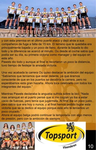 y con esta premisa en el último puerto atacó y dejó atrás a sus
compañeros de fuga a falta de 15 km. El terreno que le quedaba era
principalmente bajada y un poco de llano, durante la bajada lo dio
todo y la diferencia se acercó al minuto. Ou desde el coche sabía que
podía ser su día, su primera victoria como manager y del equipo en
este año.
Pawels dio todo y aunque al final le recortaron un poco la distancia,
tuvo tiempo de festejar la ansiada victoria.

Una vez acabada la carrera Ou quiso destacar la ambición del equipo:
“Sabíamos que teníamos que estar delante, ya que éramos
consciente de que en los puertos se decidiría la carrera, pero no
esperábamos esta gran hazaña. Ahora toca celebrarlo con todos los
integrantes del equipo.”

Mientras Pawels declaraba la angustia sufrida sobre la bici: “Nada
mas arranqué en el puerto pensé que si me cogían ya iba a estar
vacio de fuerzas, pero tenía que jugármela. Al final iba un poco justo,
pero sabía que era hoy o nunca, y al final hemos podido lograr esta
victoria que se la dedico al equipo porque este año lo teníamos un
poco cruzado.”
Ahora el equipo belga podrá continuar la temporada con algo menos
de presión, pero con la ambición de siempre




                                                                   10
 