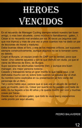 Heroes
               venciDos
En el recuerdo de Manager Cycling siempre estará nuestro tan buen
amigo, o mas bien abuelete, como muchos lo llamábamos : galen_1.
César si no recuerdo mal andaba por los 36 tacos ya (algunos casi
que nos triplica) y mas de una vez a unos cuantos nos ha dado un par
de lecciones de moral y madurez.
Daba buenas ideas al foro, y era de los mejores críticos, por supuesto
siempre constructivamente, aunque algunos no se lo tomaran como
es debido.
Cogió al Burgos, un equipo joven de CNP con la verdad, poco que
hacer. Una valiente apuesta y con la que disfrutó sin duda, ya que el
viene de Miranda de Ebro, de Burgos.
Supo sacarse las abichuelas bastante bien, y aunque era buen
manager, era mejor persona todavía.
Casado y trabajando tenia un gran merito lo que hacia aqui, y se
disfrutaba mucho con el, sobre todo cuando se pasaba por el chat.
Su nombre como explicaba en su presentación al foro viene del
personaje de un libro.
Tal y como hablo aqui, parece que si que era un abuelo de verdad y
esta ya muerto, pero no, César por suerte no ha pasado por nada de
esto, no ha llegado a los 40 años y le queda mucho por vivir y muchas
cosas por hacer.
Desde aqui !un abrazo galen, que todo te vaya bien y esperamos
verte pronto por aqui abuelo¡




                                                PEDRO BALAVERDE



                                                                 12
 