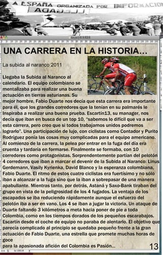 UNA CARRERA EN LA HISTORIA…
La subida al naranco 2011

Llegaba la Subida al Naranco al
calendario. El equipo colombiano se
mentalizaba para realizar una buena
actuación en tierras asturianas. Su
mejor hombre, Fabio Duarte nos decía que esta carrera era importante
para él, que los grandes corredores que la tenían en su palmarés le
Inspiraba a realizar una buena prueba. Escartín13, su manager, nos
decía que iban en busca de un top 10, “sabemos lo difícil que va a ser
esta carrera, pero creo que si todos trabajamos unidos podremos
lograrlo”. Una participación de lujo, con ciclistas como Contador y Purito
Rodríguez ponía las cosas muy complicadas para el equipo americano.
Al comienzo de la carrera, la pelea por entrar en la fuga del día era
cruenta y tardaría en formarse. Finalmente se formaba, con 10
corredores como protagonistas. Sorprendentemente partían del pelotón
4 corredores que iban a marcar el devenir de la Subida al Naranco: Linus
Gerdemann, Vasily Kyrienka, David Blanco y la esperanza colombiana,
Fabio Duarte. El ritmo de estos cuatro ciclistas era fuertísimo y no sólo
iban a alcanzar a la fuga sino que la iban a sobrepasar de una manera
apabullante. Mientras tanto, por detrás, Astaná y Saxo-Bank tiraban del
grupo en vista de la peligrosidad de los 4 fugados. La ventaja de los
escapados se iba reduciendo rápidamente aunque el esfuerzo del
pelotón iba a ser en vano. Los 4 se iban a jugar la victoria. Un ataque de
Duarte faltando 3 kilómetros a meta hacia poner de pie a toda
Colombia, como en los tiempos dorados de los pequeños escarabajos.
Escartín desde el coche de equipo no paraba de alentarlo. El objetivo que
parecía complicado al principio se quedaba pequeño frente a la gran
actuación de Fabio Duarte, una estrella que promete muchas horas de
goce
para la apasionada afición del Colombia es Pasión…                  13
 