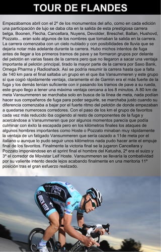 TOUR DE FLANDES
Empezábamos abril con el 2º de los monumentos del año, como en cada edición
una participación de lujo se daba cita en la salida de esta prestigiosa carrera
belga, Boonen, Flecha, Cancellara, Nuyens, Devolder, Breschel, Ballan, Hushovd,
Pozzato... eran solo algunos de los nombres que tomaban la salida en la carrera.
La carrera comenzaba con un cielo nublado y con posibilidades de lluvia que se
dejaría notar más adelante durante la carrera. Hubo michos intentos de fuga
antes de llegar a los primeros tramos de pave y se formaron grupos por delante
del pelotón en varias fases de la carrera pero que no llegaron a sacar una ventaja
importante al pelotón principal, tirado la mayor parte de la carrera por Saxo Bank,
Omega Pharma y Radioshack. Así se podría resumir la carrera hasta que a falta
de 140 km para el final saltaba un grupo en el que iba Vansummeren y este grupo
sí que cogió rápidamente ventaja, claramente el de Garmin era el más fuerte de la
fuga y los demás tenían suficiente con ir pasando los tramos de pave a su rueda,
este grupo llego a tener una máxima ventaja cercana a los 8 minutos. A 80 km de
meta Vansummeren se marchaba solo en busca de la línea de meta, nada podían
hacer sus compañeros de fuga para poder seguirle, se marchaba justo cuando su
diferencia comenzaba a bajar por el fuerte ritmo del pelotón de donde empezaban
a quedarse numerosos corredores. Con el paso de los km el grupo de favoritos
cada vez más reducido iba cogiendo al resto de componentes de la fuga y
acercándose a Vansummeren que por algunos momentos parecía que podía
culminar con éxito la escapada pero en los kilómetros finales los ataques de
algunos hombres importantes como Hoste o Pozzato minaban muy rápidamente
la ventaja de un fatigado Vansummeren que sería cazado a 11de meta por el
italiano u aunque lo pudo seguir unos kilómetros nada pudo hacer ante el empuje
final de los favoritos. Finalmente la victoria final se la jugaron Cancellara y
Pozzato imponiéndose en el sprint final el hombre del Katusha, 2º era el suizo y
3º el corredor de Movistar Leif Hoste. Vansummeren se llevaría la combatividad
por su valiente intento desde lejos acabando finalmente en una meritoria 11º
posición tras el gran esfuerzo realizado.
 